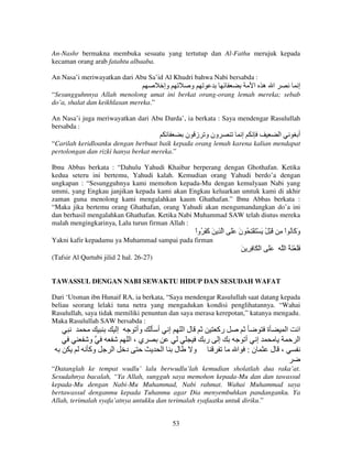 An-Nashr bermakna membuka sesuatu yang tertutup dan Al-Fathu merujuk kepada
kecaman orang arab fatahtu albaaba.
An Nasa’i meriwayatkan dari Abu Sa’id Al Khudri bahwa Nabi bersabda :

‫وإ‬

‫و‬

‫ا ه ا‬

‫إ‬

“Sesungguhnnya Allah menolong umat ini berkat orang-orang lemah mereka; sebab
do’a, shalat dan keikhlasan mereka.”
An Nasa’i juga meriwayatkan dari Abu Darda’, ia berkata : Saya mendengar Rasulullah
bersabda :

‫ون و ز ن‬

‫إ‬

‫ا‬

‫أ‬

“Carilah keridloanku dengan berbuat baik kepada orang lemah karena kalian mendapat
pertolongan dan rizki hanya berkat mereka.”
Ibnu Abbas berkata : “Dahulu Yahudi Khaibar berperang dengan Ghothafan. Ketika
kedua seteru ini bertemu, Yahudi kalah. Kemudian orang Yahudi berdo’a dengan
ungkapan : “Sesungguhnya kami memohon kepada-Mu dengan kemulyaan Nabi yang
ummi, yang Engkau janjikan kepada kami akan Engkau keluarkan umtuk kami di akhir
zaman guna menolong kami mengalahkan kaum Ghathafan.” Ibnu Abbas berkata :
“Maka jika bertemu orang Ghathafan, orang Yahudi akan mengumandangkan do’a ini
dan berhasil mengalahkan Ghathafan. Ketika Nabi Muhammad SAW telah diutus mereka
malah mengingkarinya, Lalu turun firman Allah :

ْ‫و َ ُ اْ ِ َ ْ ُ َ ْ َ ْ ِ ُ ن ََ ا ِ َ َ َ ُوا‬
‫آ‬
َ
‫َآ‬
Yakni kafir kepadamu ya Muhammad sampai pada firman

َ ِ ِ َ ْ ‫ََ ا‬

‫ََ ْ َ ُ ا‬

(Tafsir Al Qurtubi jilid 2 hal. 26-27)

TAWASSUL DENGAN NABI SEWAKTU HIDUP DAN SESUDAH WAFAT
Dari ‘Utsman ibn Hunaif RA, ia berkata, “Saya mendengar Rasulullah saat datang kepada
beliau seorang lelaki tuna netra yang mengadukan kondisi penglihatannya. “Wahai
Rasulullah, saya tidak memiliki penuntun dan saya merasa kerepotan,” katanya mengadu.
Maka Rasulullah SAW bersabda :

‫إ‬
‫و‬
‫وآ‬

‫ا‬

‫وأ‬
‫ي،ا‬
‫د‬

‫أ‬

‫إ‬
‫ا‬

‫لا‬
‫ل‬

‫رآ‬
‫إ ر‬
‫و‬

‫ة‬
‫إ أ‬
‫ن: ا‬

‫ا‬

‫ا‬
‫ا‬

‫، ل‬

“Datanglah ke tempat wudlu’ lalu berwudlu’lah kemudian sholatlah dua raka’at.
Sesudahnya bacalah, “Ya Allah, sungguh saya memohon kepada-Mu dan dan tawassul
kepada-Mu dengan Nabi-Mu Muhammad, Nabi rahmat. Wahai Muhammad saya
bertawassul denganmu kepada Tuhanmu agar Dia menyembuhkan pandanganku. Ya
Allah, terimalah syafa’atnya untukku dan terimalah syafaatku untuk diriku.”
53

 