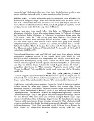 Utsman berkata, “Maka demi Allah, kami belum bubar dan belum lama obrolan selesai
sampai lelaki buta itu masuk seolah ia belum pernah mengalami kebutaan.”
Al-Hakim berkata, “Hadits ini adalah hadits yang isnadnya shahih, tetapi Al-Bukhari dan
Muslim tidak mengeluarkannya.” Versi Adz-Dzahabi status hadits itu shahih. (Jilid 1
hlm. 519). Turmudzi berkata dalam Abwaabu Ad-Da’awaat pada bagian akhir dari AsSunan, “Hadits ini adalah hadits hasan, shahih, dan gharib, yang tidak saya kenal kecuali
lewat jalur ini dari hadits Abi Ja’far yang bukan Al-Khathmi.
Menurut saya yang benar adalah bahwa Abu Ja’far itu Al-Khathmi al-Madani,
sebagaimana disebutkan dengan jelas dalam riwayat-riwayat At-Thabarani, Al-Hakim,
dan Al-Baihaqi. Dalam Al-Mu’jam, Al Tahabarani menambahkan bahwa nama Abu
Ja’far adalah ‘Umair ibn Yazid, seorang yang dapat dipercaya. Al-‘Allamah AlMuhaddits Al-Ghimari dalam risalahnya “Ithaaful Adzkiyaa’” berkata, “Tidaklah logis
jika para hafidh sepakat untuk menilai shahih sebuah hadits yang dalam sanadnya
terdapat rawi majhul (misterius) khususnya Adz-Dzahabi, Al-Mundziri dan Al-Hafidh.”
Berkata Al-Mundziri, “Hadits di atas juga diriwayatkan oleh An-Nasai, Ibnu Majah, dan
Ibnu Khuzaimah dalam shahihnya. (At-Targhib, kitab An-Nawaafil, bab At-Targhib fi
shalatilhajat jilid 1 hlm. 438 ).
Tawassul tidak khusus hanya pada saat Nabi SAW masih hidup. Justru sebagian shahabat
menggunakan ungkapan tawassul di atas sesudah beliau wafat. Hadits ini telah
diriwayatkan oleh At-Thabarani dan menyebutkan pada awalnya sebuah kisah sbb :
seorang lelaki berulang-ulang datang kepada ‘Utsman ibn ‘Affan untuk keperluannya.
‘Utsman sendiri tidak pernah menoleh kepadanya dan tidak mempedulikan keperluannya.
Lalu lelaki itu bertemu dengan ‘Utsman ibn Hunaif. Kepada Utsman ibn Hunaif ia
mengadukan sikap Utsman ibn ‘Affan kepadanya. “Pergilah ke tempat wudlu, “ suruh
‘Utsman ibn Hunaif, “lalu masuklah ke masjid untuk sholat dua raka’at. Kemudian
bacalah doa’ :

‫.و آ‬

‫ر‬

‫إ‬

‫أ‬

"Ya Allah sungguh saya memohon kepada-Mu bertawassul kepada-Mu dengan Nabi-Mu
Muhammad, Nabi rahmat. Wahai Muhammad, saya bertawassul kepada Tuhanmu lewat
dengan engkau. Maka kabulkanlah keperluanku.” Dan sebutkanlah keperluanmu….!
Lelaki itu pun pergi melaksanakan saran dari Utsman ibn Hunaif. Ia datang menuju pintu
gerbang Utsman ibn Affan yang langsung disambut oleh penjaga pintu. Dengan
memegang tanggannya, sang penjaga langsung memasukkannya menemui Utsman ibn
Affan. Utsman mempersilahkan keduanya duduk di atas permadani bersama dirinya.
“Apa keperluanmu,” tanya Utsman. Lelaki itu pun menyebutkan keperluannya kemudian
Utman memenuhinya. “Engkau tidak pernah menyebutkan keperluanmu hingga tiba saat
ini.” kata Utsman, “Jika kapan-kapan ada keperluan datanglah kepada saya,” lanjut
Utsman. Setelah keluar, lelaki itu berjumpa dengan Utsman ibn Hunaif dan menyapanya,
“ Semoga Allah membalasmu dengan kebaikan. Utsman ibn Affan sebelumnya tidak
pernah mempedulikan keperluanku dan tidak pernah menoleh kepadaku sampai engkau
berbicara dengannya. “Demi Allah, saya tidak pernah berbicara dengan Utsman ibn
Affan. Namun aku menyaksikan Rasulullah didatangi seorang lelaki buta yang
54

 
