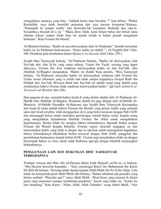 mengadukan matanya yang buta. “Adakah kamu mau bersabar ?” kata beliau. “Wahai
Rasulullah, saya tidak memiliki penuntun dan saya merasa kerepotan,”katanya.
“Datanglah ke tempat wudlu’ lalu berwudlu’lah kemudian sholatlah dua raka’at.
Sesudahnya bacalah do’a ini.” “Maka demi Allah, kami belum bubar dan belum lama
obrolan selesai sampai lelaki buta itu masuk seolah ia belum pernah mengalami
kebutaan.” Kata Utsman ibn Hunaif.
Al-Mundziri berkata, “Hadits di atas diriwayatkan oleh At-Thabarani.” Setelah menyebut
hadits ini At-Thabarani berkomentar, “Status hadits ini shahih.” ( At-Targhib jilid 1 hlm.
440. Demikian pula disebutkan dalam Majma’u Az-Zawaid. Jilid 2 hlm. 279 ).
Syaikh Ibnu Taimiyyah berkata, “At-Thabarani berkata, “Hadits ini diriwayatkan oleh
Syu’bah dari Abu Ja’far yang nama aslinya ‘Umair ibn Yazid, seorang yang dapat
dipercaya. Utsman ibn Amr sendirian meriwayatkan hadits ini dari Syu’bah. Abu
Abdillah Al-Maqdisi mengatakan, “Hadits ini shahih.”Kata penulis, “Ibnu Taimiyyah
berkata, “At-Thabarani menyebut hadits ini diriwayatkan sendirian oleh Utsman ibn
Umair sesuai informasi yang ia miliki dan tidak sampai kepadanya riwayat Rauh ibn
Ubadah dari Syu’bah. Riwayat Rauh dari Syu’bah ini adalah isnad yang shahih yang
menjelaskan bahwa Utsman tidak sendirian meriwayatkan hadits.” (Qa’idah Jalilah fi atTawassul wal Wasilah. hlm 106).
Dari paparan di atas, nyatalah bahwa kisah di muka dinilai shahih oleh At-Thabarani AlHafidh Abu Abdillah Al-Maqdisi. Penilaian shahih ini juga dikutip oleh Al-Hafidh AlMundziri, Al-Hafidh Nuruddin Al-Haitsami dan Syaikh Ibnu Taimiyyah. Kesimpulan
dari kisah di muka adalah bahwa Utsman ibn Hunaif, sang perawi hadits yang menjadi
saksi dari kisah tersebut, telah mengajarkan do’a yang berisi tawassul dengan Nabi SAW
dan memanggil beliau untuk memohon pertolongan setelah beliau wafat, kepada orang
yang mengadukan kelambanan khalifah Utsman ibn Affan untuk mengabulkan
keperluannya. Ketika lelaki itu mengira bahwa kebutuhannya dipenuhi berkat ucapan
Utsman ibn Hunaif kepada khlaifah, Utsman segera menolak anggapan ini dan
menceritakan hadits yang telah ia dengar dan ia saksikan untuk menegaskan kepadanya
bahwa kebutuhannya dikabulkan berkat tawassul dengan Nabi SAW, panggilan dan
permohonan bantuannya kepada beliau SAW. Utsman juga meyakinkan lelaki itu dengan
bersumpah bahwa ia sama sekali tidak berbicara apa-apa dengan khalifah menyangkut
kebutuhannya.
PENGGUNAAN LAIN DAN DUKUNGAN IBNU TAIMAIYYAH
TERHADAPNYA
Terdapat riwayat dari Ibnu Abi ad-Dunyaa dalam kitab Mujaabi ad-Du’aa, ia berkata,
“Abu Hasyim bercerita kepadaku : “Saya mendengar Katsir ibn Muhammad ibn Katsir
ibn Rifa’ah berkata, “Seorang lelaki datang kepada Abdil Malik ibn Sa’id ibn Abjar. Lalu
lelaki itu menyentuh perut Abdil Malik dan berkata, “Dalam tubuhmu ada penyakit yang
belum sembuh. “Penyakit apa?” tanya Abdil Malik. “Bisul besar yang muncul di dalam
perut yang umumnya mampu membunuh penderita.” Jawab sang lelaki itu. “Lelaki itu
lalu berpaling.” Kata Katsir. “Allah, Allah, Allah Tuhanku, “ucap Abdul Malik, “Aku
55

 