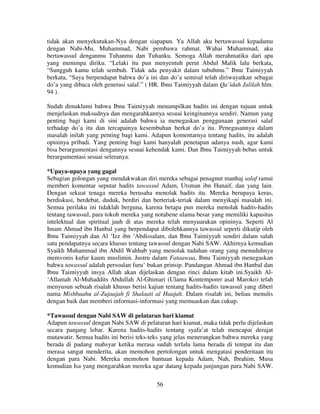 tidak akan menyekutukan-Nya dengan siapapun. Ya Allah aku bertawassul kepadamu
dengan Nabi-Mu, Muhammad, Nabi pembawa rahmat. Wahai Muhammad, aku
bertawassul denganmu Tuhanmu dan Tuhanku. Semoga Allah merahmatiku dari apa
yang menimpa diriku. “Lelaki itu pun menyentuh perut Abdul Malik lalu berkata,
“Sungguh kamu telah sembuh. Tidak ada penyakit dalam tubuhmu.” Ibnu Taimiyyah
berkata, “Saya berpendapat bahwa do’a ini dan do’a semisal telah diriwayatkan sebagai
do’a yang dibaca oleh generasi salaf.” ( HR. Ibnu Taimiyyah dalam Qa’idah Jalilah hlm.
94 ).
Sudah dimaklumi bahwa Ibnu Taimiyyah menampilkan hadits ini dengan tujuan untuk
menjelaskan maksudnya dan mengarahkannya sesuai keinginannya sendiri. Namun yang
penting bagi kami di sini adalah bahwa ia menegaskan penggunaan generasi salaf
terhadap do’a itu dan tercapainya kesembuhan berkat do’a itu. Penegasannya dalam
masalah inilah yang penting bagi kami. Adapun komentarnya tentang hadits, itu adalah
opininya pribadi. Yang penting bagi kami hanyalah penetapan adanya nash, agar kami
bisa berargumentasi dengannya sesuai kehendak kami. Dan Ibnu Taimiyyah bebas untuk
berargumentasi sesuai seleranya.
*Upaya-upaya yang gagal
Sebagian golongan yang mendakwakan diri mereka sebagai penagnut manhaj salaf ramai
memberi komentar seputar hadits tawassul Adam, Utsman ibn Hunaif, dan yang lain.
Dengan sekuat tenaga mereka berusaha menolak hadits itu. Mereka berupaya keras,
berdiskusi, berdebat, duduk, berdiri dan berteriak-teriak dalam menyikapi masalah ini.
Semua perilaku ini tidaklah berguna, karena betapa pun mereka menolak hadits-hadits
tentang tawassul, para tokoh mereka yang notabene ulama besar yang memiliki kapasitas
intelektual dan spiritual jauh di atas mereka telah menyuarakan opininya. Seperti Al
Imam Ahmad ibn Hanbal yang berpendapat dibolehkannya tawassul seperti dikutip oleh
Ibnu Taimiyyah dan Al ‘Izz ibn ‘Abdissalam, dan Ibnu Taimiyyah sendiri dalam salah
satu pendapatnya secara khusus tentang tawassul dengan Nabi SAW. Akhirnya kemudian
Syaikh Muhammad ibn Abdil Wahhab yang menolak tuduhan orang yang menuduhnya
memvonis kufur kaum muslimin. Justru dalam Fataawaa, Ibnu Taimiyyah menegaskan
bahwa tawassul adalah persoalan furu’ bukan prinsip. Pandangan Ahmad ibn Hanbal dan
Ibnu Taimiyyah insya Allah akan dijelaskan dengan rinci dalam kitab ini.Syaikh Al‘Allamah Al-Muhaddits Abdullah Al-Ghimari (Ulama Kontemporer asal Maroko) telah
menyusun sebuah risalah khusus berisi kajian tentang hadits-hadits tawassul yang diberi
nama Mishbaahu al-Zujaajah fi Shalaati al Haajah. Dalam risalah ini, beliau menulis
dengan baik dan memberi informasi-informasi yang memuaskan dan cukup.
*Tawassul dengan Nabi SAW di pelataran hari kiamat
Adapun tawassul dengan Nabi SAW di pelataran hari kiamat, maka tidak perlu dijelaskan
secara panjang lebar. Karena hadits-hadits tentang syafa’at telah mencapai derajat
mutawatir. Semua hadits ini berisi teks-teks yang jelas menerangkan bahwa mereka yang
berada di padang mahsyar ketika merasa sudah terlalu lama berada di tempat itu dan
merasa sangat menderita, akan memohon pertolongan untuk mengatasi penderitaan itu
dengan para Nabi. Mereka memohon bantuan kepada Adam, Nuh, Ibrahim, Musa
kemudian Isa yang mengarahkan mereka agar datang kepada junjungan para Nabi SAW.
56

 