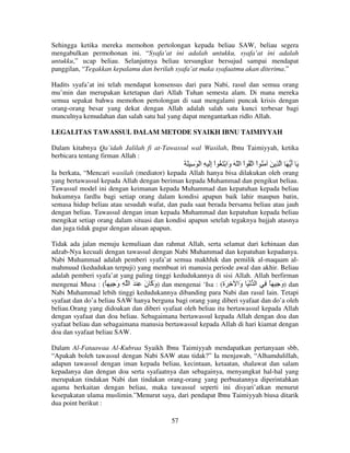 Sehingga ketika mereka memohon pertolongan kepada beliau SAW, beliau segera
mengabulkan permohonan ini. “Syafa’at ini adalah untukku, syafa’at ini adalah
untukku,” ucap beliau. Selanjutnya beliau tersungkur bersujud sampai mendapat
panggilan, “Tegakkan kepalamu dan berilah syafa’at maka syafaatmu akan diterima.”
Hadits syafa’at ini telah mendapat konsensus dari para Nabi, rasul dan semua orang
mu’min dan merupakan ketetapan dari Allah Tuhan semesta alam. Di mana mereka
semua sepakat bahwa memohon pertolongan di saat mengalami puncak krisis dengan
orang-orang besar yang dekat dengan Allah adalah salah satu kunci terbesar bagi
munculnya kemudahan dan salah satu hal yang dapat mengantarkan ridlo Allah.
LEGALITAS TAWASSUL DALAM METODE SYAIKH IBNU TAIMIYYAH
Dalam kitabnya Qa’idah Jalilah fi at-Tawassul wal Wasilah, Ibnu Taimiyyah, ketika
berbicara tentang firman Allah :

َ َ ِ َ ْ ‫َ أ َ ا ِ َ َ ُ اْ ا ُ اْ ا ّ َ َا ْ َ ُ اْ إَ ِ ا‬
ِ
‫و‬
َ
Ia berkata, “Mencari wasilah (mediator) kepada Allah hanya bisa dilakukan oleh orang
yang bertawassul kepada Allah dengan beriman kepada Muhammad dan pengikut beliau.
Tawassul model ini dengan keimanan kepada Muhammad dan kepatuhan kepada beliau
hukumnya fardlu bagi setiap orang dalam kondisi apapun baik lahir maupun batin,
semasa hidup beliau atau sesudah wafat, dan pada saat berada bersama beliau atau jauh
dengan beliau. Tawassul dengan iman kepada Muhammad dan kepatuhan kepada beliau
mengikat setiap orang dalam situasi dan kondisi apapun setelah tegaknya hujjah atasnya
dan juga tidak gugur dengan alasan apapun.
Tidak ada jalan menuju kemuliaan dan rahmat Allah, serta selamat dari kehinaan dan
adzab-Nya kecuali dengan tawassul dengan Nabi Muhammad dan kepatuhan kepadanya.
Nabi Muhammad adalah pemberi syafa’at semua makhluk dan pemilik al-maqaam almahmuud (kedudukan terpuji) yang membuat iri manusia periode awal dan akhir. Beliau
adalah pemberi syafa’at yang paling tinggi kedudukannya di sisi Allah. Allah berfirman
mengenai Musa : (ً ِ ‫ )و َ ن ِ َ ا ِ و‬dan mengenai ‘Isa : (‫ )و ِ ً ِ ا ْ َ َا ِ َة‬dan
َ
َ ‫َآ‬
ِ
‫و‬
َ
Nabi Muhammad lebih tinggi kedudukannya dibanding para Nabi dan rasul lain. Tetapi
syafaat dan do’a beliau SAW hanya berguna bagi orang yang diberi syafaat dan do’a oleh
beliau.Orang yang didoakan dan diberi syafaat oleh beliau itu bertawassul kepada Allah
dengan syafaat dan doa beliau. Sebagaimana bertawassul kepada Allah dengan doa dan
syafaat beliau dan sebagaimana manusia bertawassul kepada Allah di hari kiamat dengan
doa dan syafaat beliau SAW.
Dalam Al-Fataawaa Al-Kubraa Syaikh Ibnu Taimiyyah mendapatkan pertanyaan sbb,
“Apakah boleh tawassul dengan Nabi SAW atau tidak?” Ia menjawab, “Alhamdulillah,
adapun tawassul dengan iman kepada beliau, kecintaan, ketaatan, shalawat dan salam
kepadanya dan dengan doa serta syafaatnya dan sebagainya, menyangkut hal-hal yang
merupakan tindakan Nabi dan tindakan orang-orang yang perbuatannya diperintahkan
agama berkaitan dengan beliau, maka tawassul seperti ini disyari’atkan menurut
kesepakatan ulama muslimin.”Menurut saya, dari pendapat Ibnu Taimiyyah biusa ditarik
dua point berikut :
57

 