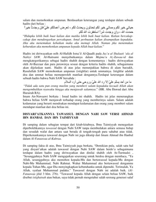 salam dan memohonkan ampunan. Berdasarkan keterangan yang terdapat dalam sebuah
hadits dari beliau :

‫ا‬
ً

‫نو ت‬

‫ضأ‬

،

‫ث‬

‫نو‬
‫تا‬

‫اا‬
ً

‫و‬
‫ت ا ، وإن و ت‬

“Hidupku lebih baik buat kalian dan matiku lebih baik buat kalian. Kalian bercakapcakap dan mendengarkan percakapan. Amal perbuatan kalian disampaikan kepadaku.
Jika aku menemukan kebaikan maka aku memuji Allah. Namun jika menemukan
keburukan aku memohonkan ampunan kepada Allah buat kalian.”
Hadits ini diriwayatkan oelh Al-Hafidh Isma’il Al-Qaadli pada Juz’u al Shalaati ‘ala al
Nabiyi SAW. Al-Haitsami menyebutkannya dalam Majma’u Az-Zawaa-id dan
mengkategorikannya sebagai hadits shahih dengan komentarnya : hadits diriwayatkan
oleh Al-Bazzaar dan para perawinya sesuai dengan kriteria hadits shahih, sebagaimana
akan dijelaskan nanti. Hadits di atas jelas menunjukkan bahwa di alam barzakh,
Rasulullah SAW memohonkan ampunan (istighfar) untuk ummatnya. Istighfar adalah
doa dan ummat beliau memeperoleh manfaat dengannya.Terdapat keterangan dalam
sebuah hadits bahwa Nabi SAW bersabda :

‫م‬

‫أرد ا‬

‫ّ ورو‬

‫ّ إ رد ا‬

ّ

‫أ‬

“Tidak ada satu pun orang muslim yang memberi salam kepadaku kecuali Allah akan
mengembalikan nyawaku hingga aku menjawab salamnya.” (HR. Abu Dawud dari Abu
Hurairah RA).
Imam An-Nawaawi berkata : Isnad hadits ini shahih. Hadits ini jelas menerangkan
bahwa beliau SAW menjawab terhadap orang yang memberinya salam. Salam adalah
kedamaian yang berarti mendoakan mendapat kedamaian dan orang yang memberi salam
mendapat manfaat dari doa beliau ini.
DISYARI’ATKANNYA TAWASSUL DENGAN NABI SAW VERSI AHMAD
IBN HANBAL DAN IBN TAIMIYYAH
Di samping dalam sebagian tempat dari kitab-kitabnya, Ibnu Taimiyyah menegaskan
diperbolehkannya tawassul dengan Nabi SAW tanpa membedakan antara semasa hidup
dan sesudah wafat dan antara saat berada di tengah-tengah para sahabat atau tidak.
Diperkenankannya tawassul dengan Nabi ini juga dikutip dari Imam Ahmad ibn Hanbal
dalam Al-Fataawaa al-Kubraa.
Di samping fakta di atas, Ibnu Taimiyyah juga berkata, “Demikian pula, salah satu hal
yang disyari’atkan adalah tawassul dengan Nabi SAW dalam berdo’a sebagaimana
terdapat dalam hadits yang diriwayatkan dan dinilai shahih oleh At-Turmudzi ,
“Sesungguhnya Nabi SAW mengajarkan seseorang untuk berdoa dengan membaca, “Ya
Allah, sesungguhnya aku memohon kepada-Mu dan bertawassul kepada-Mu dengan
Nabi-Mu Muhammad, Nabi Rahmat. Wahai Muhammad aku bertawassul denganmu
kepada Tuhan-Mu, agar Dia menyingkapkan kebutuhanku untuk dipenuhi. Terimalah, Ya
Allah, syafaat Muhammad padaku.” Tawassul dengan Nabi ini adalah baik. (AlFataawaa jilid 3 hlm. 276). “Tawassul kepada Allah dengan selain beliau SAW, baik
disebut istighatsah atau bukan, saya tidak pernah mengetahui salah seorang generasi salaf
59

 