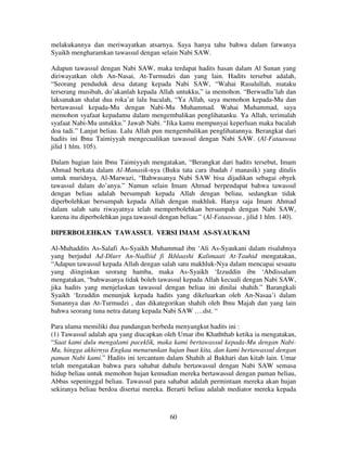 melakukannya dan meriwayatkan atsarnya. Saya hanya tahu bahwa dalam fatwanya
Syaikh mengharamkan tawassul dengan selain Nabi SAW.
Adapun tawassul dengan Nabi SAW, maka terdapat hadits hasan dalam Al Sunan yang
diriwayatkan oleh An-Nasai, At-Turmudzi dan yang lain. Hadits tersebut adalah,
“Seorang penduduk desa datang kepada Nabi SAW, “Wahai Rasulullah, mataku
terserang musibah, do’akanlah kepada Allah untukku,” ia memohon. “Berwudlu’lah dan
laksanakan shalat dua roka’at lalu bacalah, “Ya Allah, saya memohon kepada-Mu dan
bertawassul kepada-Mu dengan Nabi-Mu Muhammad. Wahai Muhammad, saya
memohon syafaat kepadamu dalam mengembalikan penglihatanku. Ya Allah, terimalah
syafaat Nabi-Mu untukku.” Jawab Nabi. “Jika kamu mempunyai keperluan maka bacalah
doa tadi.” Lanjut beliau. Lalu Allah pun mengembalikan penglihatannya. Berangkat dari
hadits ini Ibnu Taimiyyah mengecualikan tawassul dengan Nabi SAW. (Al-Fataawaa
jilid 1 hlm. 105).
Dalam bagian lain Ibnu Taimiyyah mengatakan, “Berangkat dari hadits tersebut, Imam
Ahmad berkata dalam Al-Manasik-nya (Buku tata cara ibadah / manasik) yang ditulis
untuk muridnya, Al-Marwazi, “Bahwasanya Nabi SAW bisa dijadikan sebagai obyek
tawassul dalam do’anya.” Namun selain Imam Ahmad berpendapat bahwa tawassul
dengan beliau adalah bersumpah kepada Allah dengan beliau, sedangkan tidak
diperbolehkan bersumpah kepada Allah dengan makhluk. Hanya saja Imam Ahmad
dalam salah satu riwayatnya telah memperbolehkan bersumpah dengan Nabi SAW,
karena itu diperbolehkan juga tawassul dengan beliau.” (Al-Fataawaa , jilid 1 hlm. 140).
DIPERBOLEHKAN TAWASSUL VERSI IMAM AS-SYAUKANI
Al-Muhaddits As-Salafi As-Syaikh Muhammad ibn ‘Ali As-Syaukani dalam risalahnya
yang berjudul Ad-Dlurr An-Nadliid fi Ikhlaashi Kalimaati At-Tauhid mengatakan,
“Adapun tawassul kepada Allah dengan salah satu makhluk-Nya dalam mencapai sesuatu
yang diinginkan seorang hamba, maka As-Syaikh ‘Izzuddin ibn ‘Abdissalam
mengatakan, “bahwasanya tidak boleh tawassul kepada Allah kecuali dengan Nabi SAW,
jika hadits yang menjelaskan tawassul dengan beliau ini dinilai shahih.” Barangkali
Syaikh ‘Izzuddin menunjuk kepada hadits yang dikeluarkan oleh An-Nasaa’i dalam
Sunannya dan At-Turmudzi , dan dikategorikan shahih oleh Ibnu Majah dan yang lain
bahwa seorang tuna netra datang kepada Nabi SAW ….dst. “
Para ulama memiliki dua pandangan berbeda menyangkut hadits ini :
(1) Tawassul adalah apa yang diucapkan oleh Umar ibn Khaththab ketika ia mengatakan,
“Saat kami dulu mengalami paceklik, maka kami bertawassul kepada-Mu dengan NabiMu, hingga akhirnya Engkau menurunkan hujan buat kita, dan kami bertawassul dengan
paman Nabi kami.” Hadits ini tercantum dalam Shahih al Bukhari dan kitab lain. Umar
telah mengatakan bahwa para sahabat dahulu bertawassul dengan Nabi SAW semasa
hidup beliau untuk memohon hujan kemudian mereka bertawassul dengan paman beliau,
Abbas sepeninggal beliau. Tawassul para sahabat adalah permintaan mereka akan hujan
sekiranya beliau berdoa disertai mereka. Berarti beliau adalah mediator mereka kepada

60

 