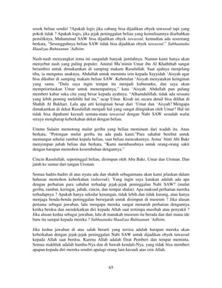 sosok beliau sendiri ?Apakah logis jika cabang bisa dijadikan obyek tawassul tapi yang
pokok tidak ? Apakah logis, jika jejak peninggalan beliau yang kemuliaannya disebabkan
pemiliknya, Muhammad SAW bisa dijadikan obyek tawassul, kemudian ada seseorang
berkata, “Sesungguhnya beliau SAW tidak bisa dijadikan obyek tawassul.” Subhaanaka
Haadzaa Buhtaanun ‘Adhiim.
Nash-nash menyangkut tema ini sangatlah banyak jumlahnya. Namun kami hanya akan
menyebut nash yang paling populer. Amirul Mu’minin Umar ibn Al Khaththab sangat
berambisi untuk dimakamkan di samping makam Rasulullah. Saat ajalnya menjelang
tiba, ia mengutus anaknya, Abdullah untuk meminta izin kepada Sayyidah ‘Aisyah agar
bisa dikubur di samping makam beliau SAW. Kebetulan ‘Aisyah menyatakan keinginan
yang sama. “Dulu saya ingin tempat itu menjadi kuburanku, dan saya akan
memprioritaskan Umar untuk menempatinya,” kata ‘Aisyah. Abdullah pun pulang
memberi kabar suka cita yang besar kepada ayahnya. “Alhamdulillah, tidak ada sesuatu
yang lebih penting melebihi hal itu,” ucap Umar. Kisah ini secara detail bisa dilihat di
Shahih Al Bukhari. Lalu apa arti keinginan besar dari ‘Umar dan ‘Aisyah? Mengapa
dimakamkan di dekat Rasulullah menjadi hal yang sangat diinginkan oleh Umar? Hal ini
tidak bisa dipahami kecuali semata-mata tawassul dengan Nabi SAW sesudah wafat
seraya mengharap keberkahan dekat dengan beliau.
Ummu Sulaim memotong mulut geriba yang beliau meminum dari wadah itu. Anas
berkata, “Potongan mulut geriba itu ada pada kami.”Para sahabat berebut untuk
memungut sehelai rambut kepala beliau, saat beliau mencukurnya. Asma’ binti Abi Bakr
menyimpan jubah beliau dan berkata, “Kami membasuhnya untuk orang-orang sakit
dengan harapan memohon kesembuhan dengannya.”
Cincin Rasulullah, sepeninggal beliau, disimpan oleh Abu Bakr, Umar dan Utsman. Dan
jatuh ke sumur dari tangan Utsman.
Semua hadits-hadits di atas nyata ada dan shahih sebagaimana akan kami jelaskan dalam
bahasan memohon keberkahan (tabarruk). Yang ingin saya katakan adalah ada apa
dengan perhatian para sahabat terhadap jejak-jejak peninggalan Nabi SAW? (mulut
geriba, rambut, keringat, jubah, cincin, dan tempat shalat). Apa maksud perhatian mereka
terhadapnya ? Apakah hanya sekedar kenangan, tidak lebih dan tidak kurang, atau hanya
menjaga benda-benda peninggalan bersejarah untuk disimpan di museum ? Jika alasan
pertama sebagai jawaban, lalu mengapa mereka sangat menaruh perhatian dengannya
ketika berdoa dan mendekatkan diri kepada Allah saat tertimpa musibah atau penyakit ?
Jika alasan kedua sebagai jawaban, lalu di manakah museum itu berada dan dari mana ide
baru itu sampai kepada mereka ? Subhaanaka Haadzaa Buhtaanun ‘Adhiim.
Jika kedua jawaban di atas salah berarti yang tersisa adalah harapan mereka akan
keberkahan dengan jejak-jejak peninggalan Nabi SAW untuk dijadikan obyek tawassul
kepada Allah saat berdoa. Karena Allah adalah Dzat Pemberi dan tempat meminta.
Semua makhluk adalah hamba-Nya dan di bawah kendali-Nya, yang tidak bisa memberi
apapan kepada diri mereka sendiri apalagi orang lain kecuali atas izin Allah.

65

 