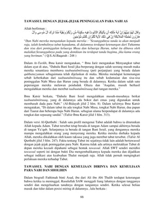 TAWASSUL DENGAN JEJAK-JEJAK PENINGGALAN PARA NABI AS
Allah berfirman :

‫َ َك ل ُ َ و ل‬
ُ َ
ُ َ

ٌ ِ َ‫ر ُ ْ و‬
َ

ٌ َ ِ َ ِ ِ ‫و َ ل َ ُ ْ ِ ِ ُ ْ ِن َ َ ُ ْ ِ ِ َن َ ْ ِ َ ُ ُ ا ُ ت‬
ُ
‫أ‬
‫إ‬
َ َ
َ ِ ِ ْ ُ ُ ‫َ ُون َ ْ ُِ ُ ا ْ َ ِ َ ُ ِن ِ ذِ َ َ ً ُ ْ ِن‬
‫إ آ‬
َ
‫إ‬
َ ‫هر‬

“Dan Nabi mereka mengatakan kepada mereka : "Sesungguhnya tanda ia akan menjadi
raja, ialah kembalinya tabut kepadamu, di dalamnya terdapat ketenangan dari Tuhanmu
dan sisa dari peninggalan keluarga Musa dan keluarga Harun, tabut itu dibawa oleh
malaikat.Sesungguhnya pada yang demikian itu terdapat tanda bagimu, jika kamu orang
yang beriman." ( Q.S.Al.Baqarah : 248 )
Dalam At-Tarikh, Ibnu katsir mengatakan, “ Ibnu Jarir mengatakan Menyangkut tabut
dalam ayat di atas, “Dahulu Bani Israil jika berperang dengan salah seorang musuh maka
mereka senantiasa membawa taabuutulmiitsaaq (peti perjanjian) yang berada dalam
qubbatuzzaman sebagaimana telah dijelaskan di muka. Mereka mendapat kemenangan
sebab keberkahan dari taabuutulmiitsaaq itu dan sebab kedamaian dan sisa-sisa
peninggalan Nabi Musa dan Harun yang berada di dalamnya. Ketika dalam salah satu
peperangan mereka melawan penduduk Ghaza dan ‘Asqalan, musuh berhasil
mengalahkan mereka dan merebut taabuutulmiitsaaq dari tangan mereka.”
Ibnu Katsir berkata, “Dahulu Bani Israil mengalahkan musuh-musuhnya berkat
taabuutulmiitsaaq, yang di dalamnya ada bokor dari emas yang digunakan untuk
membasuh dada para Nabi.” (Al-Bidayah jilid 2 hlm. 8). Dalam tafsirnya Ibnu Katsir
mengatakan, “Di dalam tabut itu ada tongkat Nabi Musa, tongkat Nabi Harun, dua papan
dari Taurat dan beberapa baju Nabi Harun, sebagian ulama berpendapat di dalamnya ada
tongkat dan sepasang sandal.” (Tafsir Ibnu Katsir jilid 1 hlm. 313).
Dalam versi Al-Qurthubi : Salah satu profil mengenai Tabut adalah bahwa ia diturunkan
Allah kepada Adam. Tabut tersebut tetap berada di tangan Adam sampai akhirnya berada
di tangan Ya’qub. Selanjutnya ia berada di tangan Bani Israil, yang dengannya mereka
mampu mengalahkan orang yang menyerang mereka. Ketika mereka durhaka kepada
Allah, mereka dikalahkan oleh kaum raksasa yang juga merebut tabut tersebut. (Tafsir Al
Qurthubi jilid 3 hlm. 247). Fakta tentang Tabut ini sejatinya tidak lain adalah bertawassul
dengan jejak-jejak peninggalan para Nabi. Karena tidak ada artinya meletakkan Tabut di
depan mereka kecuali dipahami sebagai bentuk tawassul. Allah SWT sendiri meridloi
tawassul seperti ini dengan bukti Dia mengembalikannya kepada mereka dan dijadikan
sebagai indikasi atas keabsahan Thalut menjadi raja. Allah tidak pernah mengingkari
perlakuan mereka terhadap Tabut.
TAWASSUL NABI DENGAN KEMULIAAN DIRINYA DAN KEMULIAAN
PARA NABI DAN SHOLIHIN
Dalam biografi Fathimah binti Asad, ibu dari Ali ibn Abi Thalib terdapat keterangan
bahwa ketika ia meninggal, Rasulullah SAW menggali liang lahatnya dengan tangganya
sendiri dan mengeluarkan tanahnya dengan tangannya sendiri. Ketika selesai beliau
masuk dan tidur dalam posisi miring di dalamnya , lalu berkata :
66

 