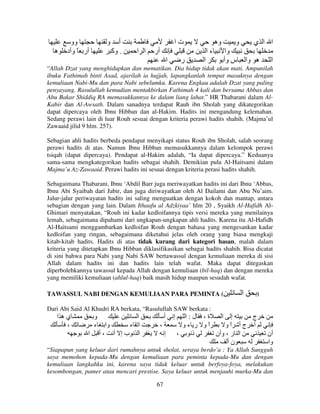 ‫ه‬

‫وو‬
‫أر ً وأد‬

‫و‬

‫أ‬
‫. وآ‬

‫تا‬
‫ا ا‬

‫وه‬

‫أر‬

‫ءا‬
‫ا‬

‫ر‬

‫ا‬

‫و‬

‫ا ا ي‬

‫وا‬
‫س وأ‬

‫ه وا‬

‫ا‬

“Allah Dzat yang menghidupkan dan mematikan. Dia hidup tidak akan mati. Ampunilah
ibuku Fathimah binti Asad, ajarilah ia hujjah, lapangkanlah tempat masuknya dengan
kemuliaan Nabi-Mu dan para Nabi sebelumku. Karena Engkau adalah Dzat yang paling
penyayang. Rasulullah kemudian mentakbirkan Fathimah 4 kali dan bersama Abbas dan
Abu Bakar Shiddiq RA memasukkannya ke dalam liang lahat.” HR Thabarani dalam AlKabir dan Al-Awsath. Dalam sanadnya terdapat Rauh ibn Sholah yang dikategorikan
dapat dipercaya oleh Ibnu Hibban dan al-Hakim. Hadits ini mengandung kelemahan.
Sedang perawi lain di luar Rouh sesuai dengan kriteria perawi hadits shahih. (Majma’ul
Zawaaid jilid 9 hlm. 257).
Sebagian ahli hadits berbeda pendapat menyikapi status Rouh ibn Sholah, salah seorang
perawi hadits di atas. Namun Ibnu Hibban memasukkannya dalam kelompok perawi
tsiqah (dapat dipercaya). Pendapat al-Hakim adalah, “Ia dapat dipercaya.” Keduanya
sama-sama mengkategorikan hadits sebagai shahih. Demikian pula Al-Haitsami dalam
Majma’u Az-Zawaaid. Perawi hadits ini sesuai dengan kriteria perasi hadits shahih.
Sebagaimana Thabarani, Ibnu ‘Abdil Barr juga meriwayatkan hadits ini dari Ibnu ‘Abbas,
Ibnu Abi Syaibah dari Jabir, dan juga diriwayatkan oleh Al Dailami dan Abu Nu’aim.
Jalur-jalur periwayatan hadits ini saling menguatkan dengan kokoh dan mantap, antara
sebagian dengan yang lain. Dalam Ithaafu al Adzkiyaa’ hlm 20 , Syaikh Al-Hafidh AlGhimari menyatakan, “Rouh ini kadar kedloifannya tipis versi mereka yang menilainya
lemah, sebagaimana dipahami dari ungkapan-ungkapan ahli hadits. Karena itu Al-Hafidh
Al-Haitsami menggambarkan kedloifan Rouh dengan bahasa yang mengesankan kadar
kedloifan yang ringan, sebagaimana diketahui jelas oleh orang yang biasa mengkaji
kitab-kitab hadits. Hadits di atas tidak kurang dari kategori hasan, malah dalam
kriteria yang ditetapkan Ibnu Hibban diklasifikasikan sebagai hadits shahih. Bisa dicatat
di sini bahwa para Nabi yang Nabi SAW bertawassul dengan kemuliaan mereka di sisi
Allah dalam hadits ini dan hadits lain telah wafat. Maka dapat ditegaskan
diperbolehkannya tawassul kepada Allah dengan kemuliaan (bil-haq) dan dengan mereka
yang memiliki kemuliaan (ahlul-haq) baik masih hidup maupun sesudah wafat.
TAWASSUL NABI DENGAN KEMULIAAN PARA PEMINTA (

‫ا‬

)

Dari Abi Said Al Khudri RA berkata, “Rasulullah SAW berkata :

‫يه ا‬
،

‫و‬
‫ء‬
‫ا‬

‫ا‬
‫وا‬
‫ا ء‬
‫ا بإ أ ،أ‬

‫أ‬
،
‫إ‬

‫إ‬

‫ة، ل:ا‬
‫إ ا‬
‫ج‬
‫او ر ءو‬
ً
‫أ جأ او‬
ً
،
‫ذ‬
‫ا ر ، وأن‬
‫نأ‬

‫أن‬
‫وا‬

“Siapapun yang keluar dari rumahnya untuk sholat, seraya berdo’a : Ya Allah Sungguh
saya memohon kepada-Mu dengan kemuliaan para peminta kepada-Mu dan dengan
kemuliaan langkahku ini, karena saya tidak keluar untuk berfoya-foya, melakukan
kesombongan, pamer atau mencari prestise. Saya keluar untuk menjauhi murka-Mu dan
67

 