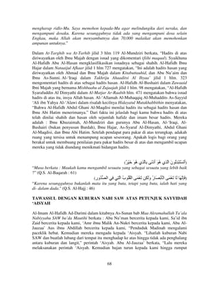 mengharap ridlo-Mu. Saya memohon kepada-Mu agar melindungiku dari neraka, dan
mengampuni dosaku. Karena sesungguhnya tidak ada yang mengampuni dosa selain
Engkau, maka Allah akan menyambutnya dan 70.000 malaikat akan memohonkan
ampunan untuknya.”
Dalam At-Targhib wa At-Tarhib jilid 3 hlm 119 Al-Mundziri berkata, “Hadits di atas
diriwayatkan oleh Ibnu Majah dengan isnad yang dikomentari (fiihi maqaal). Syaikhuna
Al-Hafidh Abu Al-Hasan mengklasifikasikan isnadnya sebagai shahih. Al-Hafidh Ibnu
Hajar dalam Nataaijul Afkaar jilid 1 hlm 727 mengatakan, “Ini adalah hadits hasan yang
diriwayatkan oleh Ahmad dan Ibnu Majah dalam Kitabuttauhid, dan Abu Nu’aim dan
Ibnu As-Sunni. Al-‘Iraqi dalam Takhriju Ahaaditsi Al Ihyaa’ jilid 1 hlm. 323
mengomentari hadits di atas sebagai hadits hasan. Al-Hafidh Al-Bushairi dalam Zawaaid
Ibni Majah yang bernama Mishbaahu al Zujaajah jilid 1 hlm. 98 mengatakan, “Al-Hafidh
Syarafuddin Al Dimyathi dalam Al-Matjar Ar-Raabih hlm. 471 mengatakan bahwa isnad
hadits di atas itu, insya Allah hasan. Al-‘Allamah Al-Muhaqqiq Al-Muhaddits As-Sayyid
‘Ali ibn Yahya Al-‘Alawi dalam risalah kecilnya Hidayatul Mutakhabbithin menyatakan,
“Bahwa Al-Hafidh Abdul Ghani Al-Maqdisi menilai hadits itu sebagai hadits hasan dan
Ibnu Abi Hatim menerimanya.” Dari fakta ini jelaslah bagi kamu bahwa hadits di atas
telah dinilai shahih dan hasan oleh sejumlah hafidz dan imam besar hadits. Mereka
adalah : Ibnu Khuzaimah, Al-Mundziri dan gurunya Abu Al-Hasan, Al-‘Iraqi, AlBushairi (bukan penyusun Burdah), Ibnu Hajar, As-Syaraf Al-Dimyathi, Abdul Ghani
Al-Maqdisi, dan Ibnu Abi Hatim. Setelah pendapat para pakar di atas terungkap, adakah
ruang yang tersisa untuk menampung ucapan seseorang. Apakah logis bagi orang yang
berakal untuk membuang penilaian para pakar hadits besar di atas dan mengambil ucapan
mereka yang tidak diundang menikmati hidangan hadits.
(ٌ ْ َ َ ُ ‫)أ َ ْ َ ْ ُِ ن ا ِي ُ َ أدْ َ ِ ِي‬
‫ه‬
َ ‫ه‬
َ
َ
“Musa berkata : Maukah kamu mengambil sesuatu yang sebagai sesuatu yang lebih baik
?” (Q.S. Al-Baqarah : 61)
(‫) َ ِ َ َ َ ْ َ ا ْ َ ْ َ ر وَ ِ َ ْ َ ا ْ ُُ ب ا ِ ِ ا ُور‬
ِ
ُ
َ ُ
“Karena sesungguhnya bukanlah mata itu yang buta, tetapi yang buta, ialah hati yang
di- dalam dada." (Q.S. Al-Hajj : 46)
TAWASSUL DENGAN KUBURAN NABI SAW ATAS PETUNJUK SAYYIDAH
‘AISYAH
Al-Imam Al-Hafidh Ad-Darimi dalam kitabnya As-Sunan bab Maa Akramahullah Ta’ala
Nabiyyahu SAW ba’da Mautihi berkata : Abu Nu’man bercerita kepada kami, Sa’id ibn
Zaid bercerita kepada kami, ‘Amr ibnu Malik An-Nukri bercerita kepada kami, Abu AlJauzaa’ Aus ibnu Abdillah bercerita kepada kami, “Penduduk Madinah mengalami
paceklik hebat. Kemudian mereka mengadu kepada ‘Aisyah. “Lihatlah kuburan Nabi
SAW dan buatlah lubang dari tempat itu menghadap ke atas hingga tidak ada penghalang
antara kuburan dan langit,” perintah ‘Aisyah. Abu Al-Jauzaa’ berkata, “Lalu mereka
melaksanakan perintah ‘Aisyah. Kemudian hujan turun kepada kami hingga rumput

68

 