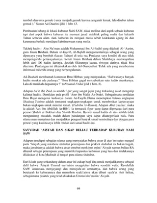 tumbuh dan unta gemuk ( unta menjadi gemuk karena pengaruh lemak, lalu disebut tahun
gemuk ).” Sunan Ad-Daarimi jilid 1 hlm 43.
Pembuatan lubang di lokasi kuburan Nabi SAW, tidak melihat dari aspek sebuah kuburan
tapi dari aspek bahwa kuburan itu memuat jasad makhluk paling mulia dan kekasih
Tuhan semesta alam. Jadi, kuburan itu menjadi mulia sebab kedekatan agung ini dan
karenanya berhak mendapat keistimewaan yang mulia.
Takhrij hadits : Abu Nu’man adalah Muhammad ibn Al-Fadhl yang dijuluki Al-‘Aarim,
guru Imam Bukhari. Dalam At-Taqrib, Al-Hafidh mengomentarinya sebagai orang yang
dipercaya yang berubah (kacau fikiran) di usia tua. Pendapat saya kondisi di atas tidak
mempengaruhi periwayatannya. Sebab Imam Bukhari dalam Shahihnya meriwayatkan
lebih dari 100 hadits darinya. Setelah fikirannya kacau, riwayat darinya tidak bisa
diterima. Pandangan ini dikemukakan oleh Ad-Daruquthni. Tidak ada yang memberimu
informasi melebihi orang yang berpengalaman.
Ad-Dzahabi membantah komentar Ibnu Hibban yang menyatakan, “Bahwasanya banyak
hadits munkar ada padanya.” “Ibnu Hibban gagal menyebutkan satu hadits munkarnya.
Lalu di manakah dugaannya ?” (Mizaanul I’tidal jilid 4 hlm. 8).
Adapun Sa’id ibn Zaid, ia adalah figur yang sangat jujur yang terkadang salah mengutip
kalimat hadits. Demikian pula profil ‘Amr ibn Malik An-Nukri. Sebagaimana penilaian
Ibnu Hajar mengenai keduanya dalam At-Taqrib.Ulama menetapkan bahwa ungkapan
Shaduuq Yahimu adalah termasuk ungkapan-ungkapan untuk memberikan kepercayaan
bukan ungkapan untuk menilai lemah. (Tadribu Ar-Raawi). Adapun Abul Jauzaa’, maka
ia adalah Aus ibn Abdillah Ar-Rib’i. Ia termasuk figur yang dapat dipercaya dari para
perawi Shahih al Bukhari dan Shahih Muslim. Berarti sanad hadits di atas adalah tidak
mengandung masalah, malah dalam pandangan saya dapat dikategorikan baik. Para
ulama mau menerima dan menjadikan penguat banyak sanad semisalnya dan dengan para
perawi yang kualitasnya lebih rendah dari sanad hadits ini.
SAYYIDAH ‘AISYAH DAN SIKAP BELIAU TERHADAP KUBURAN NABI
SAW
Adapun pendapat sebagian ulama yang menyatakan bahwa atsar di atas berstatus mauquf
pada ‘Aisyah yang notabene shahabat perempuan dan praktek shahabat itu bukan hujjah,
maka jawabannya adalah bahwa atsar tersebut meskipun opini ‘Aisyah namun beliau RA
dikenal sebagai perempuan yang memiliki kapasitas keilmuan yang luas dan tindakannya
dilakukan di kota Madinah di tengah para ulama shahabat.
Dari kisah yang terkandung dalam atsar ini cukup bagi kita untuk menjadikannya sebagai
dalil bahwa ‘Aisyah Ummul mu’minin mengetahui bahwa sesudah wafat, Rasulullah
SAW senantiasa menyayangi dan mensyafa`ati ummatnya, dan bahwa orang yang
berziarah ke kuburannya dan memohon syafa`atnya akan diberi syafa`at oleh beliau,
sebagaimana praktek yang telah dilakukan Ummul mu’minin ‘Aisyah.

69

 