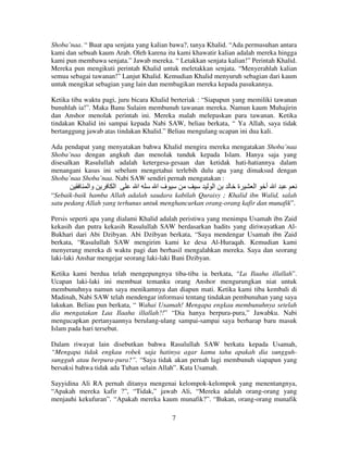 Shoba’naa. “ Buat apa senjata yang kalian bawa?, tanya Khalid. “Ada permusuhan antara
kami dan sebuah kaum Arab. Oleh karena itu kami khawatir kalian adalah mereka hingga
kami pun membawa senjata.” Jawab mereka. “ Letakkan senjata kalian!” Perintah Khalid.
Mereka pun mengikuti perintah Khalid untuk meletakkan senjata. “Menyerahlah kalian
semua sebagai tawanan!” Lanjut Khalid. Kemudian Khalid menyuruh sebagian dari kaum
untuk mengikat sebagian yang lain dan membagikan mereka kepada pasukannya.
Ketika tiba waktu pagi, juru bicara Khalid berteriak : “Siapapun yang memiliki tawanan
bunuhlah ia!”. Maka Banu Sulaim membunuh tawanan mereka. Namun kaum Muhajirin
dan Anshor menolak perintah ini. Mereka malah melepaskan para tawanan. Ketika
tindakan Khalid ini sampai kepada Nabi SAW, beliau berkata, “ Ya Allah, saya tidak
bertanggung jawab atas tindakan Khalid.” Beliau mengulang ucapan ini dua kali.
Ada pendapat yang menyatakan bahwa Khalid mengira mereka mengatakan Shoba’naa
Shoba’naa dengan angkuh dan menolak tunduk kepada Islam. Hanya saja yang
disesalkan Rasulullah adalah ketergesa-gesaan dan ketidak hati-hatiannya dalam
menangani kasus ini sebelum mengetahui terlebih dulu apa yang dimaksud dengan
Shoba’naa Shoba’naa. Nabi SAW sendiri pernah mengatakan :

‫وا‬

‫ا‬

‫ا‬

‫فا‬

‫ا‬

‫ة‬

‫ا‬

‫ا أ‬

“Sebaik-baik hamba Allah adalah saudara kabilah Quraisy ; Khalid ibn Walid, salah
satu pedang Allah yang terhunus untuk menghancurkan orang-orang kafir dan munafik”.
Persis seperti apa yang dialami Khalid adalah peristiwa yang menimpa Usamah ibn Zaid
kekasih dan putra kekasih Rasulullah SAW berdasarkan hadits yang diriwayatkan AlBukhari dari Abi Dzibyan. Abi Dzibyan berkata, “Saya mendengar Usamah ibn Zaid
berkata, “Rasulullah SAW mengirim kami ke desa Al-Huraqah. Kemudian kami
menyerang mereka di waktu pagi dan berhasil mengalahkan mereka. Saya dan seorang
laki-laki Anshar mengejar seorang laki-laki Bani Dzibyan.
Ketika kami berdua telah mengepungnya tiba-tiba ia berkata, “La Ilaaha illallah”.
Ucapan laki-laki ini membuat temanku orang Anshor mengurungkan niat untuk
membunuhnya namun saya menikamnya dan diapun mati. Ketika kami tiba kembali di
Madinah, Nabi SAW telah mendengar informasi tentang tindakan pembunuhan yang saya
lakukan. Beliau pun berkata, “ Wahai Usamah! Mengapa engkau membunuhnya setelah
dia mengatakan Laa Ilaaha illallah?!” “Dia hanya berpura-pura,” Jawabku. Nabi
mengucapkan pertanyaannya berulang-ulang sampai-sampai saya berharap baru masuk
Islam pada hari tersebut.
Dalam riwayat lain disebutkan bahwa Rasulullah SAW berkata kepada Usamah,
“Mengapa tidak engkau robek saja hatinya agar kamu tahu apakah dia sungguhsungguh atau berpura-pura?”. “Saya tidak akan pernah lagi membunuh siapapun yang
bersaksi bahwa tidak ada Tuhan selain Allah”. Kata Usamah.
Sayyidina Ali RA pernah ditanya mengenai kelompok-kelompok yang menentangnya,
“Apakah mereka kafir ?”, “Tidak,” jawab Ali, “Mereka adalah orang-orang yang
menjauhi kekufuran”. “Apakah mereka kaum munafik?”. “Bukan, orang-orang munafik
7

 