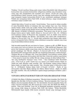 Tindakan ‘Aisyah membuat lubang pada tempat makam Rasulullah tidak dikategorikan
kemusyrikan atau perantara kemusyrikan sebagaimana tuduhan yang disuarakan orangorang yang suka mengkafirkan dan menuduh sesat. Karena ‘Aisyah dan orang yang
menyaksikannya bukan termasuk mereka yang buta terhadap kemusyrikan dan hal-hal
yang mengantar kepada kemusyrikan. Kisah di atas membantah pandangan kalangan
Wahabi dan menegaskan bahwa Nabi SAW, di dalam kuburnya, sangat memperhatikan
ummatnya sampai sesudah wafat.
Adalah fakta bahwa Ummul mu’minin ‘Aisyah berkata, “Saya masuk ke dalam rumahku
di mana Rasulullah dikubur di dalamnya dan saya melepas baju saya. Saya berkata
mereka berdua adalah suami dan ayahku. Ketika Umar dikubur bersama mereka, saya
tidak masuk ke rumah kecuali dengan busana tertutup rapat karena malu kepada ‘Umar.
(HR Ahmad). Al-Hafidh Al-Haitsami menyatakan, “Para perawi atsar di atas itu sesuai
dengan kriteria perawi hadits shahih (Majma’uz Zawaaid jilid 8 hlm. 26). Al-Hakim
meriwayatkanya dalam Al-Mustadrok dan mengatakan atsar ini shahih sesuai kriteria
yang ditetapkan Bukhari dan Muslim. Adz-Dzahabi sama sekali tidak mengkritiknya.
(Majma’uz Zawaid jilid 4 hal. 7). ‘Aisyah tidak melepaskan baju dengan tanpa tujuan,
justru ia mengetahui bahwa Nabi dan kedua sahabatnya mengetahui siapakah yang orang
yang berada didekat kuburan mereka.
Nabi bersabda kepada Mu’adz saat diutus ke Yaman : (‫ي‬
‫يو‬
) "Barang
kali engkau akan melewati kuburan dan masjidku ini." (HR Ahmad dan Thabarani). Para
perawi dari keduanya adalah orang-orang yang bisa dipercaya kecuali Yazid yang tidak
pernah mendengar dari Mu’adz. (Majma’u Az-Zaawaid jilid 10 hal. 55). Kemudian
Rasulullah SAW meninggal dunia dan Mu’adz mendatangi kuburannya sambil menangis.
Tindakan Mu’adz ini diketahui oleh ‘Umar ibnu Khattab. Lalu keduanya terlibat dalam
pembicaraan sebagaimana diriwayatkan oleh Zaid ibnu Aslam dari ayahnya yang berkata
: ‘Umar pergi ke masjid dan melihat Mu’adz sedang menangis di dekat kuburan Nabi. “
Apa yang membuatmu menangis? tanya ‘Umar. ” Saya mendengar hadits Rasulullah
‫ا ء‬
‫" )ا‬Sedikit dari riya adalah syirik."Hakim berkata, Hadits ini
yaitu : (‫ك‬
shahih dan tidak diketahui tidak memiliki ‘illat. Adz-Dzahabi sepakat dengan Hakim
bahwa hadits ini shahih dan tidak memiliki ‘illat. (Tersebut dalam Al-Mustadrok jilid1
hal. 4). Al-Mundziri berkata dalam kitab At-Targhib At-Tarhib : Hadits di atas
diriwayatkan oleh Ibnu Majah, Baihaqi dan Hakim. Hakim berkata : Hadits ini shahih
dan tidak memiliki ‘illat, dan Al-Mundziri sepakat dengan pandangan Al-Hakim. (jilid 1
hal. 32).
TAWASSUL DENGAN KUBURAN NABI SAW PADA ERA KHALIFAH ‘UMAR
Al-Hafidh Abu Bakar Al-Baihaqi mengatakan, “Memberi kabar kepadaku Abu Nashr ibn
Qatadah dan Abu Bakr Al-Farisi, keduanya berkata, “Bercerita kepadaku Abu ‘Umar ibn
Mathar, bercerita kepadaku Ibrahim ibn ‘Ali Adz-Dzuhali, bercerita kepadaku Yahya ibn
Yahya, bercerita kepadaku Abu Mu’awiyah dari A’masy dari Abi Shalih dari Malik, ia
berkata, “Pada masa khalifah ‘Umar ibn Al Khaththab penduduk mengalami paceklik,
lalu seorang lelaki datang ke kuburan Nabi SAW dan berkata, “Wahai Rasulullah,
Mohonkanlah hujan kepada Allah karena ummatmu banyak yang meninggal dunia.”
70

 