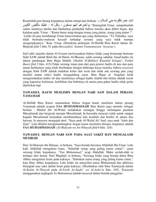 Rasulullah pun datang kepadanya dalam mimpi,dan berkata : ( ‫م‬
‫ا‬
‫ا‬
‫ا‬
:
‫ن،و‬
‫“ )وأ ه أ‬Datangilah Umar, sampaikanlah
salam untuknya dariku dan khabarkan penduduk bahwa mereka akan diberi hujan, dan
katakan pada ‘Umar : “Kamu harus tetap dengan orang yang pintar, orang yang pintar !”.
Lelaki itu pun mendatangi Umar menceritakan apa yang dialaminya. “Ya Tuhanku, saya
tidak bermalas-malasan kecuali terhadap sesuatu yang saya tidak mampu
mengerjakannya.” Kata ‘Umar. (Demikian perkataan Al-Hafidh Ibnu Katsir dalam AlBidayah jilid 1 hlm. 91 pada Hawaaditsi ‘Aammi Tsamaaniyata ‘Asyaraa ).
Saif (ahli sejarah) dalam Al-Futuuh meriwayatkan bahwa lelaki yang bermimpi bertemu
Nabi SAW adalah Bilal ibn Al-Harits Al-Muzani, salah seorang sahabat. Isnad hadits ini
dalam pandangan Ibnu Hajar Shahih. (Shahih Al-Bukhari Kitaabul Istisqaa’, Fathul
Baari jilid 2 hlm. 415).Tidak seorang imam pun dari para perawi hadits di atas dan para
imam berikutnya yang telah disebutkan dengan beberapa karya mereka, bahwa tawassul
dengan Nabi SAW adalah tindakan kufur dan sesat dan tidak ada seorang pun yang
menilai matan (teks) hadits mengandung cacat. Ibnu Hajar al ‘Asqalani telah
mengemukakan hadits ini dan menilainya sebagai hadits shahih dan beliau adalah sosok
yang kapasitas keilmuan, kelebihan dan bobotnya di antara para pakar hadits tidak perlu
dijelaskan lagi.
TAWASSUL KAUM MUSLIMIN DENGAN NABI SAW DALAM PERANG
YAMAMAH
Al-Hafidh Ibnu Katsir menuturkan bahwa slogan kaum muslimin dalam perang
Yamamah adalah ucapan YAA MUHAMMADAAH. Ibnu Katsir juga menulis sebagai
berikut : Khalid ibn Al-Walid melakukan serangan hingga melampaui pasukan
Musailamah dan bergerak menuju Musailamah. Ia berusaha mencari celah untuk sampai
kepada Musailamah kemudian membunuhnya lalu kembali dan berdiri di antara dua
barisan. Ia menyeru mengajak duel. “Saya anak Al-Walid Al-‘Aud, saya anak ‘Amir dan
Zaid.” Lalu Khalid mengumandangkan slogan kaum muslimin dimana slogannya adalah
YAA MUHAMMADAAH. (Al-Bidayah wa An-Nihayah jilid 6 hlm. 324).
TAWASSUL DENGAN NABI SAW PADA SAAT SAKIT DAN MENGALAMI
MUSIBAH
Dari Al-Haitsam ibn Khanas, ia berkata, “Saya berada bersama Abdullah Ibn Umar. Lalu
kaki Abdullah mengalami kram. “Sebutlah orang yang paling kamu cintai!”, saran
seorang lelaki kepadanya. “Yaa Muhammad,” ucap Abdullah. Maka seolah-olah ia
terlepas dari ikatan. Dari Mujahid, ia berkata, “Seorang lelaki yang berada dekat Ibnu
Abbas mengalami kram pada kakinya. “Sebutkan nama orang yang paling kamu cintai,”
kata Ibnu Abbas kepadanya. Lalu lelaki itu menyebut nama Muhammad dan akhirnya
hilanglah rasa sakit akibat kram pada kakinya. (Disebutkan oleh Ibnu Taimiyyah dalam
Al-Kalim At-Thayyib pada Al-Faslh As-Saabi’ wa Al-Arba’in hlm. 165). Tawassul
menggunakan ungkapan Ya Muhammad adalah tawassul dalam bentuk panggilan.

71

 