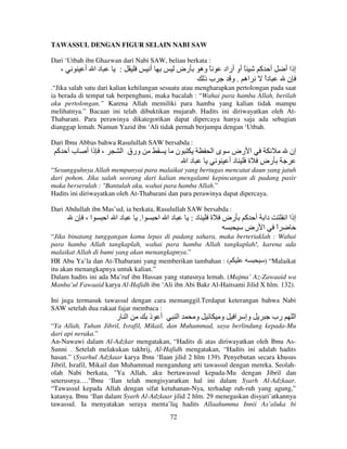 TAWASSUL DENGAN FIGUR SELAIN NABI SAW
Dari ‘Utbah ibn Ghazwan dari Nabi SAW, beliau berkata :

،

‫دا أ‬

:

‫أ‬

‫رض‬

‫ً وه‬
‫بذ‬

‫ً أو أراد‬
‫اه . و‬

‫أ آ‬
‫دا‬
ً

‫إذا أ‬
‫ن‬

.“Jika salah satu dari kalian kehilangan sesuatu atau mengharapkan pertolongan pada saat
ia berada di tempat tak berpenghuni, maka bacalah : “Wahai para hamba Allah, berilah
aku pertolongan.” Karena Allah memiliki para hamba yang kalian tidak mampu
melihatnya.” Bacaan ini telah dibuktikan mujarab. Hadits ini diriwayatkan oleh AtThabarani. Para perawinya dikategorikan dapat dipercaya hanya saja ada sebagian
dianggap lemah. Namun Yazid ibn ‘Ali tidak pernah berjumpa dengan ‘Utbah.
Dari Ibnu Abbas bahwa Rasulullah SAW bersabda :

‫بأ آ‬

‫، ذا أ‬

‫ورق ا‬

‫ن‬

‫ىا‬

‫ا رض‬
‫رض ة د أ‬

‫دا‬

‫إن‬

“Sesungguhnya Allah mempunyai para malaikat yang bertugas mencatat daun yang jatuh
dari pohon. Jika salah seorang dari kalian mengalami kepincangan di padang pasir
maka berserulah : "Bantulah aku, wahai para hamba Allah.”
Hadits ini diriwayatkan oleh At-Thabarani dan para perawinya dapat dipercaya.
Dari Abdullah ibn Mas’ud, ia berkata, Rasulullah SAW bersabda :

‫ا، ن‬

‫دا ا‬

.‫ا‬

‫دا ا‬

:‫د‬

‫ة‬

‫رض‬

‫دا أ آ‬
‫إذا ا‬
‫ا ا رض‬
ً

“Jika binatang tunggangan kamu lepas di padang sahara, maka berteriaklah : Wahai
para hamba Allah tangkaplah, wahai para hamba Allah tangkaplah!, karena ada
malaikat Allah di bumi yang akan menangkapnya.”
HR Abu Ya’la dan At-Thabarani yang memberikan tambahan : (
) “Malaikat
itu akan menangkapnya untuk kalian.”
Dalam hadits ini ada Ma’ruf ibn Hassan yang statusnya lemah. (Majma’ Az-Zawaaid wa
Manba’ul Fawaaid karya Al-Hafidh ibn ‘Ali ibn Abi Bakr Al-Haitsami Jilid X hlm. 132).
Ini juga termasuk tawassul dengan cara memanggil.Terdapat keterangan bahwa Nabi
SAW setelah dua rakaat fajar membaca :

‫ا ر‬

‫أ ذ‬

‫ا‬

‫و‬

‫و‬

‫ا‬

‫وإ‬

‫رب‬

‫ا‬

“Ya Allah, Tuhan Jibril, Israfil, Mikail, dan Muhammad, saya berlindung kepada-Mu
dari api neraka.”
An-Nawawi dalam Al-Adzkar mengatakan, “Hadits di atas diriwayatkan oleh Ibnu AsSunni . Setelah melakukan takhrij, Al-Hafidh mengatakan, “Hadits ini adalah hadits
hasan.” (Syarhul Adzkaar karya Ibnu ‘Ilaan jilid 2 hlm 139). Penyebutan secara khusus
Jibril, Israfil, Mikail dan Muhammad mengandung arti tawassul dengan mereka. Seolaholah Nabi berkata, "Ya Allah, aku bertawassul kepada-Mu dengan Jibril dan
seterusnya…."Ibnu ‘Ilan telah mengisyaratkan hal ini dalam Syarh Al-Adzkaar.
“Tawassul kepada Allah dengan sifat ketuhanan-Nya, terhadap ruh-ruh yang agung,”
katanya. Ibnu ‘Ilan dalam Syarh Al-Adzkaar jilid 2 hlm. 29 menegaskan disyari’atkannya
tawassul. Ia menyatakan seraya menta’liq hadits Allaahumma Innii As’aluka bi
72

 