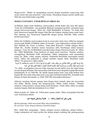 Haqqissaailin, “Hadits ini mengandung tawassul dengan kemuliaan orang-orang baik
secara umum dari para pemohon / suka berdoa. Disamakan dengan mereka adalah para
Nabi dan rasul dalam kadar yang lebih.
MAKNA TAWASSUL ‘UMAR DENGAN ABBAS. RA
Al-Bukhari dalam kitab Shahihnya meriwayatkan sebuah hadits dari Anas RA bahwa
‘Umar ibn Al-Khaththab –saat penduduk Madinah mengalami paceklik- memohon hujan
dengan bertawassul dengan ‘Abbas ibn ‘Abdil Muththallib. Ia berkata, “Ya Allah, dulu
kami bertawassul kepada-Mu dengan Nabi-Mu lalu Engkau turunkan hujan untuk kami.
Dan sekarang saya bertawassul kepada-Mu dengan paman Nabi-Mu. Maka mohon
berilah kami hujan.”
Zubair ibn Al Bakkar meriwayatkan kisah ini, lewat jalur selain Anas, lebih luas daripada
riwayat pada Shahih Al-Bukhari dalam Al-Ansaab , yang ringkasannya sebagai berikut :
Dari Abdillah ibn ‘Umar, ia berkata, “Pada tahun Ramadah / kelabu (dengan dibaca
fathah Ra’, disebut demikian karena banyaknya debu beterbangan akibat kemarau
panjang), ‘Umar ibn Al-Khaththab memohon hujan dengan bertawassul pada Al ‘Abbas
ibn ‘Abdil Muththallib. Umar berbicara di depan kaum muslimin, “Saudara sekalian,
sesungguhnya Rasulullah SAW memandang ‘Abbas sebagaimana anak memandang
orang tua. Maka, wahai saudara sekalian, teladanilah Rasulullah menyangkut paman
beliau ‘Abbas dan jadikanlah ia sebagai mediator kepada Allah. Berdoalah wahai
Abbas!” Di antara do’a Abbas adalah :
‫إ‬
‫و‬
‫ل ءإ‬
‫وه –ا إ‬
‫ا م إ‬
‫و‬

‫ا‬

‫وا‬

‫ا‬

‫إ‬

‫بو ا‬

‫إ‬

‫أ‬

‫أ‬

"Ya Allah, sesungguhnya bencana tidak menimpa kecuali akibat dosa dan tidak hilang
kecuali dengan bertaubat. Dan masyarakat telah bertawassul denganku kepada-Mu karena
kedudukanku di sisi Nabi-Mu. Ini adalah tangan-tangan kami yang telah berbuat dosa
kepada-Mu dan inilah ubun-ubun kami yang ingin bertaubat kepada-Mu. Siramilah kami
dengan air hujan dan jagalah, ya Allah, Nabi-Mu menyangkut pamannya."
Akhirnya mendung laksana gunung turun hingga bumi menjadi subur dan masyarakat
bisa hidup. Mereka datang dan mengusap-usap ‘Abbas sambil berkata, “Selamat
untukmu, wahai pemberi siraman hujan tanah Haramain. “Demi Allah, Abbas ini adalah
mediator kepada Allah dan kedudukan di sisi Allah.”
Dalam konteks ini ‘Abbas ibn ‘Utbah putra saudara lelaki ‘Abbas menciptakan bait-bait
syair, diantaranya adalah :

::

‫ز وأه‬

‫ا ا‬

Berkat pamanku, Allah menyirami Hijaz dan penduduknya
Di sore hari ‘Umar dengan ubannya memohon hujan
Ibnu ‘Abdil Barr mengatakan : Dalam sebagian riwayat redaksinya sebagai berikut :
Langit melepaskan tali mulut geriba lalu datang dengan mendung bak gunung-gunung
73

 