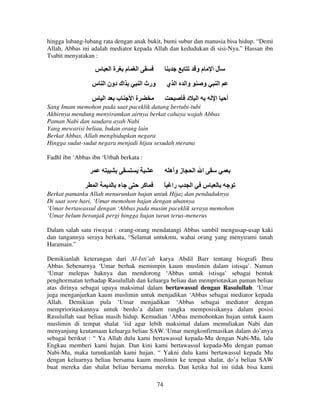 hingga lubang-lubang rata dengan anak bukit, bumi subur dan manusia bisa hidup. “Demi
Allah, Abbas ini adalah mediator kepada Allah dan kedudukan di sisi-Nya.” Hassan ibn
Tsabit menyatakan :

‫س‬

‫ةا‬

‫م‬

‫ا‬

‫اك دون ا س‬
‫ا س‬

‫ب‬

‫مو‬
‫ورث ا‬

‫ا ي‬

‫ةا‬

‫وا‬

‫لا‬

‫و‬

‫د‬

‫ا‬

‫ا‬
‫ا‬

‫أ‬

Sang Imam memohon pada saat paceklik datang bertubi-tubi
Akhirnya mendung menyiramkan airnya berkat cahaya wajah Abbas
Paman Nabi dan saudara ayah Nabi
Yang mewarisi beliau, bukan orang lain
Berkat Abbas, Allah menghidupkan negara
Hingga sudut-sudut negara menjadi hijau sesudah merana
Fadhl ibn ‘Abbas ibn ‘Utbah berkata :

‫ز وأه‬
‫ا‬

‫ء‬

‫آ‬

ً ‫ب را‬

‫ا ا‬
‫ا‬

‫س‬

Berkat pamanku Allah menurunkan hujan untuk Hijaz dan penduduknya
Di saat sore hari, ‘Umar memohon hujan dengan ubannya
‘Umar bertawassul dengan ‘Abbas pada musim paceklik seraya memohon
‘Umar belum beranjak pergi hingga hujan turun terus-menerus
Dalam salah satu riwayat : orang-orang mendatangi Abbas sambil mengusap-usap kaki
dan tangannya seraya berkata, “Selamat untukmu, wahai orang yang menyirami tanah
Haramain.”
Demikianlah keterangan dari Al-Isti’ab karya Abdil Barr tentang biografi Ibnu
Abbas. Sebenarnya ‘Umar berhak memimpin kaum muslimin dalam istisqa’. Namun
‘Umar melepas haknya dan mendorong ‘Abbas untuk istisqa’ sebagai bentuk
penghormatan terhadap Rasulullah dan keluarga beliau dan mempriotaskan paman beliau
atas dirinya sebagai upaya maksimal dalam bertawassul dengan Rasulullah. ‘Umar
juga menganjurkan kaum muslimin untuk menjadikan ‘Abbas sebagai mediator kepada
Allah. Demikian pula ‘Umar menjadikan ‘Abbas sebagai mediator dengan
memprioritaskannya untuk berdo’a dalam rangka memposisikanya dalam posisi
Rasulullah saat beliau masih hidup. Kemudian ‘Abbas memohonkan hujan untuk kaum
muslimin di tempat shalat ‘iid agar lebih maksimal dalam memuliakan Nabi dan
menyanjung keutamaan keluarga beliau SAW.‘Umar mengkonfirmasikan dalam do’anya
sebagai berikut : “ Ya Allah dulu kami bertawassul kepada-Mu dengan Nabi-Mu, lalu
Engkau memberi kami hujan. Dan kini kami bertawassul kepada-Mu dengan paman
Nabi-Mu, maka turunkanlah kami hujan. “ Yakni dulu kami bertawassul kepada Mu
dengan keluarnya beliau bersama kaum muslimin ke tempat shalat, do’a beliau SAW
buat mereka dan shalat beliau bersama mereka. Dan ketika hal ini tidak bisa kami
74

 