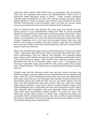 realisasikan akibat wafatnya beliau SAW maka saya mengajukan figur dari keluarga
beliau agar do’a diharapkan lebih diterima dan dikabulkan.Ketika ‘Abbas berdo’a ia
bertawassul dengan Rasulullah dimana ia berdo’a, “ Kaum muslimin bertaqarrub
denganku karena kedudukanku dari Nabi yakni hubungan familiku dengannya. Maka,
jagalah Nabi-Mu Ya Allah, menyangkut paman Nabinya yakni terimalah do’aku karena
Nabi-Mu SAW.Persoalan di atas menyangkut istisqa’ dan tidak ada relasinya dengan
tawassul yang menjadi tema diskusi kami dan terjadi pro kontra di dalamnya.
Fakta ini, adalah persoalan yang diketahui oleh setiap orang yang memiliki dua mata.
Karena peristiwa di atas mengindikasikan dengan jelas fakta ini. Karena penduduk
Madinah tertimpa paceklik dan membutuhkan pertolongan dengan shalat istisqa’. Shalat
istisqa’ membutuhkan seorang imam yang memimpin shalat dan mendo’akan mereka
mereka serta menegakkan syi’ar islam yang dahulu telah ditegakkan Nabi semasa hidup
di dunia, sebagaimana syi’ar- syi’ar islam yang lain seperti imamah, shalat jum’at dan
khutbah, yang ketiganya merupakan tugas-tugas taklifiyah yang tidak bisa dikerjakan
oleh mereka yng berada di alam barzah, akibat terputusnya taklif dan kesibukan mereka
dengan sesuatu yang lebih besar.
Orang yang memahami dari ucapan amirul mu’minin bahwasanya ia bertawassul dengan
‘Abbas – tidak dengan Nabi SAW karena ‘Abbas masih hidup sedang Nabi telah wafat –
berarti pemahamannya telah mati, dikuasai oleh prasangka, dan memanggil kepada
dirinya dengan kondisi lahiriah atau fanatisme yang mendominasi pemikirannya. Karena
‘Umar tidak bertawassul dengan ‘Abbas kecuali karena hubungan familinya dengan
Rasulullah SAW. Hal ini bisa diketahui dalam ucapan `Umar : “Sesungguhnya saya
bertawassul kepada-Mu dengan paman Nabi-Mu maka mohon turunkan hujan kepada
kami.” Dengan demikian, ‘Umar telah bertawassul dengan Rasulullah dengan cara paling
maksimal.
Sungguh sangat jauh dari kebenaran mereka yang memvonis musyrik seseorang yang
bertawassul dengan orang mati padahal mereka memperbolehkan tawassul dengan orang
hidup. Sebab jika tawassul dikategorikan kemusyrikan maka tidak akan diperbolehkan
baik dengan orang hidup atau mati. Bayangkan saja, bukankah meyakini ketuhanan dan
penyembahan kepada selain Allah dari Nabi, raja atau wali adalah tindakan syirik dan
kufur yang tidak diperkenankan baik dalam keadaan hidup atau sudah mati. Apakah
engkau pernah mendengar orang berkata, Bahwa meyakini ketuhanan kepada selain
Allah diperbolehkjan jika ia masih hidup. Jika telah mati dikategorikan musyrik. Engkau
telah mengetahui bahwa menjadikan orang yang diagungkan sebagai mediator kepada
Allah bukan berarti penyembahan terhadap mediator itu kecuali jika orang yang
bertawassul meyakini bahwa mediator itu adalah tuhan, sebagaimana keyakinan para
penyemabha berhala terhadap berhala mereka. Jika tidak memiliki keyakinan demikian
dan karena ia diperintahkan Allah untuk menjadikan mediator maka tindakan ini berarti
penyembahan terhadap yang memberi perintah.

75

 