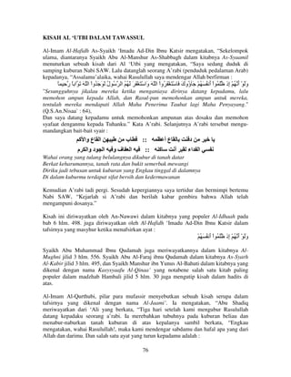 KISAH AL ‘UTBI DALAM TAWASSUL
Al-Imam Al-Hafidh As-Syaikh ‘Imadu Ad-Din Ibnu Katsir mengatakan, “Sekelompok
ulama, diantaranya Syaikh Abu Al-Manshur As-Shabbagh dalam kitabnya As-Syaamil
menuturkan sebuah kisah dari Al ‘Utbi yang mengatakan, “Saya sedang duduk di
samping kuburan Nabi SAW. Lalu datanglah seorang A’rabi (penduduk pedalaman Arab)
kepadanya, “Assalamu’alaika, wahai Rasulullah saya mendengar Allah berfirman :

ً ِ ‫ُ ل َ َ َ ُواْ ا ّ َ َ ا ً ر‬
ُ

‫وَ ْ أ ُ ْ ِذ َ ُ اْ أ ُ َ ُ ْ َ ُوك َ ْ َ ْ َ ُواْ ا ّ َ َا ْ َ ْ َ َ َ ُ ُ ا‬
‫و‬
َ ‫ؤ‬
َ
‫َ َ إ‬

"Sesungguhnya jikalau mereka ketika menganiaya dirinya datang kepadamu, lalu
memohon ampun kepada Allah, dan Rasul-pun memohonkan ampun untuk mereka,
tentulah mereka mendapati Allah Maha Penerima Taubat lagi Maha Penyayang."
(Q.S.An.Nisaa` : 64),
Dan saya datang kepadamu untuk memohonkan ampunan atas dosaku dan memohon
syafaat denganmu kepada Tuhanku.” Kata A’rabi. Selanjutnya A’rabi tersebut mengumandangkan bait-bait syair :

‫ا ع وا آ‬
‫ا د وا م‬

‫ب‬
‫فو‬

‫ا‬

::
::

‫عأ‬
‫آ‬

‫أ‬

‫د‬
‫ا اء‬

Wahai orang yang tulang belulangnya dikubur di tanah datar
Berkat keharumannya, tanah rata dan bukit semerbak mewangi
Diriku jadi tebusan untuk kuburan yang Engkau tinggal di dalamnya
Di dalam kuburmu terdapat sifat bersih dan kedermawanan
Kemudian A’rabi tadi pergi. Sesudah kepergiannya saya tertidur dan bermimpi bertemu
Nabi SAW, “Kejarlah si A’rabi dan berilah kabar gembira bahwa Allah telah
mengampuni dosanya.”
Kisah ini diriwayatkan oleh An-Nawawi dalam kitabnya yang populer Al-Idhaah pada
bab 6 hlm. 498. juga diriwayatkan oleh Al-Hafidh ‘Imadu Ad-Din Ibnu Katsir dalam
tafsirnya yang masyhur ketika menafsirkan ayat :

ْ ُ َ ُ ‫وَ ْ أ ُ ْ ِذ َ ُ اْ أ‬
َ
‫َ َ إ‬
Syaikh Abu Muhammad Ibnu Qudamah juga meriwayatkannya dalam kitabnya AlMughni jilid 3 hlm. 556. Syaikh Abu Al-Faraj ibnu Qudamah dalam kitabnya As-Syarh
Al-Kabir jilid 3 hlm. 495, dan Syaikh Manshur ibn Yunus Al-Bahuti dalam kitabnya yang
dikenal dengan nama Kasysyaafu Al-Qinaa’ yang notabene salah satu kitab paling
populer dalam madzhab Hambali jilid 5 hlm. 30 juga mengutip kisah dalam hadits di
atas.
Al-Imam Al-Qurthubi, pilar para mufassir menyebutkan sebuah kisah serupa dalam
tafsirnya yang dikenal dengan nama Al-Jaami’. Ia mengatakan, “Abu Shadiq
meriwayatkan dari ‘Ali yang berkata, “Tiga hari setelah kami mengubur Rasulullah
datang kepadaku seorang a’rabi. Ia merebahkan tubuhnya pada kuburan beliau dan
menabur-naburkan tanah kuburan di atas kepalanya sambil berkata, “Engkau
mengatakan, wahai Rasulullah!, maka kami mendengar sabdamu dan hafal apa yang dari
Allah dan darimu. Dan salah satu ayat yang turun kepadamu adalah :
76

 