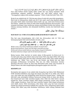 ً ِ ‫ُ ل َ َ َ ُواْ ا ّ َ َ ا ً ر‬
ُ

‫وَ ْ أ ُ ْ ِذ َ ُ اْ أ ُ َ ُ ْ َ ُوك َ ْ َ ْ َ ُواْ ا ّ َ َا ْ َ ْ َ َ َ ُ ُ ا‬
‫و‬
َ ‫ؤ‬
َ
‫َ َ إ‬

Saya telah berbuat dzolim kepada diriku sendiri dan saya datang kepadamu untuk
memohonkan ampunan untukku.” Kemudian dari arah kubur muncul suara :
“Sesungguhnya engkau telah mendapat ampunan.” (Tafsir Al-Qurthubi jilid 5 hlm. 265).
Kisah di atas adalah kisah Al-‘Utbi dan para ulama di muka-lah yang telah mengutipnya .
Baik kisah ini dikategorikan shahih atau dlo’if dari aspek sanad yang dijadikan pijakan
para pakar hadits dalam menentukan hukum hadits apa saja, maka kami bertanya-tanya
dan berkata : apakah para ulama di muka telah mengutip kekufuran dan kesesatan ? atau
mengutip keterangan yang mendorong menuju penyembahan berhala dan kuburan ?Jika
faktanya memang demikian, lalu dimanakah kredibilitas mereka dan kitab-kitab karya
mereka ?

‫ن‬

‫ها‬

BAIT-BAIT AL-‘UTBI ATAS JERUJI-JERUJI KUBURAN NABI SAW
Dua bait yang disenandungkan oleh a’rabi dan diriwayatkan oleh Al ‘Utbi saat
berkunjung kepada Nabi telah disebutkan di muka, yaitu :

‫ا ع وا آ‬
‫ا د وا م‬

‫ب‬
‫فو‬

‫ا‬

::
::

‫عأ‬
‫آ‬

‫أ‬

‫د‬
‫ا اء‬

Wahai orang yang tulang belulangnya dikubur di tanah datar
Berkat keharumannya, tanah rata dan bukit semerbak mewangi
Diriku jadi tebusan untuk kuburan yang Engkau tinggal di dalamnya
Di dalam kuburmu terdapat sifat bersih dan kedermawanan
Berkat karunia Allah, bait-bait ini tertulis dalam Al-Muwajjahah An-Nabawiyyah AsSyarifah pada tiang yang terletak antara jeruji kamar Nabi yang dapat dilihat oleh orang
yang berada dalam jarak jauh atau dekat semenjak ratusan tahun silam sampai pada era
almarhum raja ‘Abdul ‘Aziz, raja Sa’ud, raja Faishal, raja Khalid dan raja Fahd
pemangku Al-Haramaian As-Syarifain. Dan atas izin Allah, berdasarkan instruksi
Khadimul Haramain tulisan itu akan tetap dilestarikan pada setiap yang tercantum di
Masjid Nabawi dan tidak menghilangkan peninggalan apapun dari masa lalu.
KESIMPULAN
Kesimpulan dari paparan di atas adalah tidak disangsikan lagi bahwa Nabi Muhammad
SAW memiliki kedudukan yang tinggi dan derajat yang luhur di sisi Allah. Lalu, faktor
syar’i atau logika apa yang menghalangi untuk bertawassul dengan beliau ? Apalagi ada
dalil-dalil yang menetapkan bolehnya bertawassul dengan beliau di dunia dan akhirat.
Saat bertawassul kami tidak memohon kepada selain Allah dan tidak berdo’a kecuali
kepada-Nya. Kami memohon kepada Allah dengan perantaraan sesuatu yang dicintai
Allah, apapun bentuknya. Suatu kali kami memohon kepada Allah dengan perantaraan
amal shalih, karena Allah mencintainya. Dan dalam waktu yang lain kami memohon
kepada-Nya dengan perantaraan makhluk-Nya yang Dia cintai, sebagaimana dalam hadits
tentang Nabi Adam yang telah disebutkan sebelumnya, hadits tentang Fathimah binti
77

 
