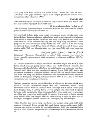 Asad yang telah kami sebutkan dan dalam hadits ‘Utsman ibn Hanif di muka.
Adakalanya kami juga memohon kepada Allah dengan perantaraan asmaul husna,
sebagaimana dalam sabda Nabi SAW :

‫ا‬

‫أ‬

‫أ‬

“Aku memohon kepada-Mu dengan perantaraan Engkau adalah Allah”,atau dengan sifatNya atau tindakan-Nya seperti dalam hadits lain :

‫و‬

‫ك‬

‫أ ذ‬

“Aku berlindung kepadamu dengan perantaraan ridlo-Mu dari murka-Mu dan dengan
perantaraan keselamatan-Mu dari siksa-Mu.”
Tawassul tidak terbatas pada ruang sempit sebagaimana asumsi mereka yang keras
kepala. Rahasia dari tawassul di atas adalah bahwa segala sesuatu yang dicintai Allah sah
untuk dijadikan obyek tawassul. Demikian pula setiap orang yang dicintai Allah, baik
Nabi atau wali. Hal ini adalah sesuatu yang jelas bagi setiap orang yang memiliki fitrah
yang baik dan tidak bertentangan dengan logika serta nash. Justru akal dan nash saling
memperkuat dalam membolehkan tawassul. Dalam seluruh tawassul di muka, yang
diminta adalah Allah yang tidak ada sekutu bagi-Nya, bukan Nabi, wali, orang hidup atau
orang mati.

ً ِ َ ‫ْ ِ ِ ا ّ ِ َ َ ِ َـ ُ ء ا ْ َ ْم َ َ َ ُون َ ْ َ ُ ن‬
َ
َ ‫د‬
ِ

ُ ُْ
‫آ‬

Katakanlah : "Semuanya (datang) dari sisi Allah." Maka mengapa orang-orang itu
(orang munafik) hampir-hampir tidak memahami pembicaraan sedikitpun. (Q.S.AnNisaa : 77).
Jika tawassul diperkenankan dengan amal shalih, lebih-lebih dengan Nabi SAW. Karena
beliau adalah makhluk paling utama sedang amal shalih termasuk makhluk, dan
kecintaan Allah kepada beliau lebih besar daripada kepada amal shalih dan yang lain.
Sungguh aneh, faktor apa yang menghalangi tawassul dengan Nabi SAW sedang teks
hadits tidak memberikan kesimpulan lebih dari bahwa Nabi SAW memiliki kedudukan di
sisi Allah, dan orang yang melakukan tawassul tidak menghendaki kecuali pengertian
seperti ini. barangsiapa mengingkari kedudukan Nabi SAW di sisi Allah, ia telah kafir
sebagaimana kami kemukakan sebelumnya.
Walhasil, persoalan tawassul mengindikasi–kan keluhuran dan kecintaan obyek yang
dijadikan tawassul. Bertawassul dengan Nabi pada substansinya adalah karena
keluhurannya di sisi Allah dan kecintaan Allah kepadanya. Hal ini adalah sesuatu yang
tidak diragukan lagi, di samping bahwa tawassul dengan amal shalih telah disepakati
bersama. Maka mengapa kita tidak mengatakan bahwa orang yang bertawassul dengan
para Nabi atau orang-orang shalih adalah bertawassul dengan amal perbuatan mereka
yang dicintai Allah, dan sungguh telah ada hadits tentang orang-orang yang terjebak
dalam goa, sehingga dicapai titik temu dari dua pandangan yang berseberangan?
Tidak diragukan lagi bahwa orang yang bertawassul dengan orang-orang shalih pada
dasarnya bertawassul dengan mereka dari aspek bahwa mereka adalah orang shalih,
sehingga pada akhirnya persoalan ini kembali kepada amal shalih yang disepakati boleh
dijadikan obyek tawassul, sebagaimana saya kemukakan pada awal pembahasan masalah
ini.
78

 