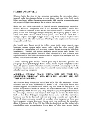 SYUBHAT YANG DITOLAK
Beberapa hadits dan atsar di atas semuanya menetapkan dan menguatkan adanya
tawassul, maka jika dikatakan bahwa tawassul khusus pada saat beliau SAW masih
hidup. Jawabannya adalah : bahwa pengkhususan ini tidak memiliki argumentasi apalagi
ruh yang memiliki perasaan, persepsi dan kesadaran, itu tetap ada.
Dalam kaca mata kaum Ahlussunah wal Jama’ah mayit itu bisa mendengar, merasakan,
memiliki kesadaran, memperoleh manfa’at dari kebaikan, bergembira, merasa sakit
karena keburukan dan sedih. Hal ini berlaku untuk semua manusia. Karena itu pada saat
perang Badar Nabi memanggil-manggil orang-orang kafir Quraisy yang di kubur di
dalam sumur badar. “Wahai ‘Utbah, wahai Syaibah, wahai Rabi’ah!” teriak Nabi. “
Mengapa engkau memanggil manggil mereka yang telah menjadi bangkai? tanya
seseorang. “Kalian tidak lebih mendengar dibanding mereka, tetapi mereka tidak mampu
menjawab,” Jawab Nabi.
Jika kondisi yang dialami mayat itu berlaku umum untuk semua manusia maka
bagaimana dengan manusia paling utama, paling mulia dan paling agung? tidak
diragukan lagi bahwa beliau lebih sempurna perasaan dan persepsinya dan lebih kuat
kesadarannya. Ditambah lagi terdapat penjelasan dalam banyak hadits bahwa Nabi
mampu mendengar percakapan, menjawab salam, disampaikanya amal perbuatan umat
kepada beliau dan bahwasanya beliau memohonkan ampunan atas dosa-dosa umat dan
memuji Allah atas amal-amal baik mereka.
Kualitas seseorang pada dasarnya terletak pada tingkat kesadaran, perasaan dan
persepsinya, bukan pada hidupnya. Karena itu kita melihat banyak orang hidup dicabut
oleh Allah perasaan dan kesadaran kemanusiannya ditambah karakter yang bodoh dan
minimnya perasaan, namun mereka tidak bisa diambil manfaat malah mereka berada
dalam barisan orang-orang mati.
ANGGAPAN SEBAGIAN ORANG, BAHWA NABI SAW TIDAK BISA
MENDENGAR PERKATAAN KITA, TIDAK BISA MELIHAT KITA DAN
TIDAK MENGENAL KITA
Ada sebagian orang menganggap bahwa Nabi SAW tidak bisa mendengar, melihat,
mengenali kita dan tidak mendo`akan kita kepada Allah. Kelancangan apakah yang
melebihi anggapan ini? dan kebodohan apakah yang lebih buruk dari anggapan ini? Hal
tersebut merupakan tindakan tidak bermoral dan merendahkan kedudukan beliau SAW.
Sungguh banyak hadits dan atsar yang saling menguatkan yang menetapkan bahwa mayit
bisa mendengar, merasakan dan mengenal. Baik mayit itu mu’min atau kafir. Dalam
kitab Ar-Ruh, Ibnu Al-Qayyim menyatakan bahwa ulama salaf telah menetapkan
konsensus akan hal ini dan telah mutawatir atsar yang bersumber dari mereka. Ibnu
Taimiyyah ditanya mengenai masalah ini kemudian beliau mengeluarkan fatwa yang
berisi penguatan terhadap keterangan bahwa mayit bisa mendengar dan merasakan.
(Lihat Al-Fataawaa jilid 2 hlm 331 dan 362). Jika kondisi di atas bisa dialami oleh
manusia biasa, maka apa pendapatmu dengan kaum mu’minin secara umum, hamba79

 