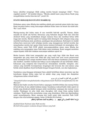 hanya sekelebat mengingat Allah sedang mereka banyak mengingat Allah”. “Terus
siapakah mereka?” Ali kembali ditanya. “Mereka adalah kaum yang terkena fitnah yang
mengakibatkan mereka buta dan tuli”, jawab Ali.
STATUS KHALIQ DAN STATUS MAKHLUQ
Perbedaan antara status Khaliq dan makhluq adalah garis pemisah antara kufur dan iman.
Kami meyakini bahwa orang mencampur-adukkan kedua status ini berarti dia telah kafir.
Wal ‘iyadz billah.
Masing-masing dari kedua status di atas memiliki hak-hak spesifik. Namun, dalam
masalah ini masih ada hal-hal, khususnya yang berkaitan dengan Nabi dan sifat-sifat
eksklusif beliau yang membedakan dengan manusia biasa dan membuat beliau lebih
tinggi dari mereka. Hal-hal seperti ini kadang tidak dimengerti oleh sebagian orang yang
memiliki keterbatasan akal, pemikiran, pandangan dan pemahaman. Kelompok ini mudah
terburu-buru memvonis kafir terhadap mereka yang mengapresiasi hal-hal tersebut dan
mengeluarkan mereka dari agama Islam karena menurut kelompok ini menetapkan sifatsifat khusus untuk Nabi SAW adalah mencampuradukkan antara status Khaliq dan
makhluq serta mengangkat status Nabi dalam status ketuhanan. Kami sungguh memohon
ampun kepada Allah dari tindakan mencampur-adukkan seperti ini.
Berkat karunia Allah kami mengetahui apa yang wajib bagi Allah dan Rasul serta
mengetahui apa yang murni hak Allah dan yang murni hak rasul secara proporsional
tidak melampaui batas sampai memberi beliau sifat-sifat khusus ketuhanan yaitu menolak
dan memberi, memberi manfaat dan bahaya secara independen (di luar kehendak Allah),
kekuasaan yang sempurna dan komprehensif, menciptakan, memiliki, mengatur, satusatunya yang memiliki kesempurnaan, keagungan dan kesucian dan satu-satunya yang
berhak untuk dijadikan obyek beribadah dengan beragam bentuk, cara dan tingkatannya.
Seandainya yang dianggap melampaui batas adalah berlebihan dalam mencintai, taat dan
keterikatan dengan beliau maka hal ini adalah sikap yang terpuji dan dianjurkan
sebagaimana dalam sebuah hadits :

‫رى ا‬

‫تا‬

‫آ أ‬

‫و‬

“Janganlah kalian mengkultuskanku sebagaimana kaum Nashrani mengkultuskan Isa ibn
Maryam”.
Maksud dari hadits tersebut berarti bahwa sanjungan, berlebih-lebihan dan memuji beliau
di bawah batas di atas adalah tindakan terpuji. Seandainya maksud hadits tidak seperti ini
berarti yang dimaksud adalah larangan untuk memberikan sanjungan dan memuji secara
mutlak. Pandangan ini jelas tidak akan diucapkan oleh orang Islam paling bodoh
sekalipun. Wajib bagi kita memuliakan orang yang dimuliakan Allah dan diperintahkan
untuk memuliakannya. Betul, memang kita wajib untuk tidak mensifati Nabi SAW
dengan sifat-sifat ketuhanan apapun. Imam Al-Bushiri RA berkata :

‫وا‬

ً

‫:: وا‬

Jauhilah klaim Nashrani akan Nabi mereka
Berilah beliau pujian sesukamu dengan bahasa yang baik
8

‫رى‬

‫ا‬

‫اد‬

‫دع‬

 