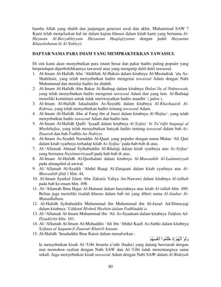 hamba Allah yang shalih dan junjungan generasi awal dan akhir, Muhammad SAW ?
Kami telah menjelaskan hal ini dalam kajian khusus dalam kitab kami yang bernama AlHayaatu Al-Barzakhiyyatu Hayaatun Haqiiqiyyatun dengan judul Hayaatun
Khaashshatun bi Al Nabiyyi.
DAFTAR NAMA PARA IMAM YANG MEMPRAKTEKKAN TAWASSUL
Di sini kami akan menyebutkan para imam besar dan pakar hadits paling populer yang
berpendapat diperbolehkannya tawassul atau yang mengutip dalil-dalil tawassul.
1. Al-Imam Al-Hafidh Abu ‘Abdillah Al-Hakim dalam kitabnya Al-Mustadrak ‘ala AsShahihain, yang telah menyebutkan hadits mengenai tawassul Adam dengan Nabi
Muhammad dan menilai hadits itu shahih.
2. Al-Imam Al-Hafidh Abu Bakar Al-Baihaqi dalam kitabnya Dalaa’ilu al Nubuwwah,
yang telah menyebutkan hadits mengenai tawassul Adam dan yang lain. Al-Baihaqi
memiliki komitmen untuk tidak meriwayatkan hadits maudlu’ ( palsu ).
3. Al-Imam Al-Hafidh Jalaaluddin As-Suyuthi dalam kitabnya Al-Khashaaish AlKubraa, yang telah menyebutkan hadits tentang tawassul Adam.
4. Al-Imam Al-Hafidh Abu al Faraj ibn al Jauzi dalam kitabnya Al-Wafaa’, yang telah
menyebutkan hadits tawassul Adam dan hadits lain.
5. Al-Imam Al-Hafidh Qadli ‘Iyaadl dalam kitabnya Al-Syifaa’ bi Ta’riifii huquuqi al
Mushthafaa, yang telah menyebutkan banyak hadits tentang tawassul dalam bab AzZiaarah dan bab Fadhlu An-Nabiyyi.
6. Al-Imam As-Syaikh Nuruddin Al-Qaari yang populer dengan nama Malaa ‘Ali Qari
dalam kitab syarhnya terhadap kitab As-Syifaa’ pada bab-bab di atas.
7. Al-‘Allamah Ahmad Syihabuddin Al-Khafaji dalam kitab syarhnya atas As-Syifaa’
yang bernama Nasiimurriyaadl pada bab-bab di atas.
8. Al-Imam Al-Hafidh Al-Qasthalani dalam kitabnya Al-Mawaahib Al-Ladunniyyah
pada almaqshid al awwal.
9. Al-‘Allamah Al-Syaikh ‘Abdul Baaqi Al-Zurqaani dalam kitab syarhnya atas AlMawaahib jilid 1 hlm. 44.
10. Al-Imam Syaikul Islam Abu Zakaria Yahya An-Nawawi dalam kitabnya Al-iidhah
pada bab ke-enam hlm. 498.
11. Al-‘Allamah Ibnu Hajar Al-Haitami dalam hasyiahnya atas kitab Al-iidlah hlm. 499.
Beliau juga memiliki risalah khusus dalam bab ini yang diberi nama Al-Jauhar AlMunadhdham.
12. Al-Hafidh Syihabuddin Muhammad ibn Muhammad ibn Al-Jazari Ad-Dimasyqi
dalam kitabnya ‘Uddatul Hishnil Hashiin dalam Fadhluddu’a.
13. Al-‘Allamah Al-Imam Muhammad ibn ‘Ali As-Syaukani dalam kitabnya Tuhfatu AdDzaakiriin hlm. 161.
14. Al-‘Allamah Al-Imam Al-Muhaddits ‘Ali ibn ‘Abdul Kaafi As-Subki dalam kitabnya
Syifaau al Saqaam fi Ziaarati Khairil Anaam.
15. Al-Hafidh ‘Imaduddin Ibnu Katsir dalam menafsirkan :

ْ ُ َ ُ ‫وَ ْ أ ُ ْ ِذ َ ُ اْ أ‬
َ
‫َ َ إ‬
Ia menyebutkan kisah Al-‘Utbi beserta a’rabi (badui) yang datang berziarah dengan
niat memohon syafaat dengan Nabi SAW dan Al-‘Utbi tidak menentangnya sama
sekali. Juga menyebutkan kisah tawassul Adam dengan Nabi SAW dalam Al-Bidayah
80

 