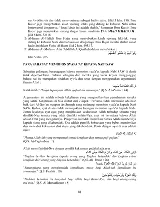 wa An-Nihayah dan tidak memvonisnya sebagai hadits palsu. Jilid 3 hlm. 180. Ibnu
Katsir juga menyebutkan kisah seorang lelaki yang datang ke kuburan Nabi untuk
bertawassul dengannya. “Isnad kisah ini adalah shahih,” komentar Ibnu Katsir. Ibnu
Katsir juga menuturkan tentang slogan kaum muslimin YAA MUHAMMADAAH .
jilid 6 hlm. 32416.
16. Al-Imam Al-Hafidh Ibnu Hajar yang menyebutkan kisah seorang laki-laki yang
datang ke kuburan Nabi dan bertawassul dengannya. Ibnu Hajar menilai shahih sanad
hadits ini dalam Fathu Al-Baari jilid 2 hlm. 495.17.
17. Al-Imam Al-Mufassir Abu ‘Abdillah Al Qurthubi dalam menafsirkan :

ْ ُ َ ُ ‫وَ ْ أ ُ ْ ِذ َ ُ اْ أ‬
َ
‫َ َ إ‬
Jilid 5 hlm. 265
PARA SAHABAT MEMOHON SYAFA’AT KEPADA NABI SAW
Sebagian golongan, beranggapan bahwa memohon syafa’at kepada Nabi SAW di dunia
tidak diperbolehkan. Bahkan sebagian dari mereka yang keras kepala mengganggap
bahwa hal itu merupakan tindakan syirik dan sesat dengan menggunakan argumentasi
firman Allah :

ً َِ َُ َ ‫ِ ا‬

ُ

Katakanlah :"Hanya kepunyaan Allah syafaat itu semuanya." (Q.S. Az-Zumar : 44)
Argumentasi ini adalah sebuah kekeliruan yang mengindikasikan pemahaman mereka
yang salah. Kekeliruan ini bisa dilihat dari 2 aspek : Pertama, tidak ditemukan ada nash
baik dari Al-Qur’an maupun As-Sunnah yang melarang memohon syafa’at kepada Nabi
SAW. Kedua, ayat di atas tidak menunjukkan larangan memohon syafa’at kepada Nabi.
Justru layaknya ayat-ayat yang menjelaskan kekhususan Allah terhadap sesuatu yang
dimiliki-Nya semata yang tidak dimiliki selain-Nya, ayat ini bermakna bahwa Allah
adalah Dzat yang mengaturnya. Pengertian ini tidak menafikan bahwa Allah memberinya
kepada siapa yang dikehendaki. Dia adalah pemilik kekuasaan yang bebas memberikan
dan mencabut kekuasaan dari siapa yang dikehendaki. Persis dengan ayat di atas adalah
ayat :

ُ ْ َ ْ ‫َ ُ ا ْ ُ ْ ُ وَ ُ ا‬
َ
"Hanya Allah-lah yang mempunyai semua kerajaan dan semua puji-pujian."
(Q.S. At-Taghaabun : 1)
Allah mensifati diri-Nya dengan pemilik kekuasaan padahal ada ayat :

‫َ َء‬

ِ َ ْ ُ ْ ‫ُ ْ ِ ا ْ ُ ْ َ َ َ َ ء و َ ِع ا‬
ُ َ

"Engkau berikan kerajaan kepada orang yang Engkau kehendaki dan Engkau cabut
kerajaan dari orang yang Engkau kehendaki." (Q.S.Ali `Imran : 26)

ً ِ َ ‫َ َ ن ُ ِ ُ ا ْ ِ ة َِ ِ ا ْ ِ ة‬
ُ
َ
َ ‫آ‬
"Barangsiapa yang menghendaki kemuliaan, maka bagi Allah-lah kemuliaan itu
semuanya." (Q.S. Faathir : 10)

َ ِ ِ ْ ُ ْ ِ‫وِ ِ ا ْ ِ ة وِ َ ُ ِ ِ و‬
َ
َ ُ
َ
"Padahal kekuatan itu hanyalah bagi Allah, bagi Rasul-Nya, dan bagi orang-orang
mu`min." (Q.S. Al-Munaafiquun : 8)
81

 
