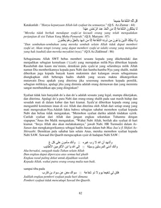 ً َِ َُ َ ‫ِ ا‬

ُ

Katakanlah : "Hanya kepunyaan Allah-lah syafaat itu semuanya." (Q.S. Az-Zumar : 44)

‫َْ ِ َْ ا‬
ً

‫َ َ ِْ ُ ن ا َ َ َ إ َ ِ ا َ َ ِ َ ا‬
ِ
َ

"Mereka tidak berhak mendapat syafa`at kecuali orang yang telah mengadakan
perjanjian di sisi Tuhan Yang Maha Pemurah." (Q.S. Maryam : 87)

‫َ ِ َ ِ ْ َ و ُ ْ َ َْ ُ ن‬
َ
‫َه‬

َ ‫وََ َ ِْ ُ ا ِ َ َ ْ ُ ن ِ ُو ِ ِ ا َ َ َ إ‬
ِ
‫َ د‬

"Dan sembahan-sembahan yang mereka sembah selain Allah tidak dapat memberi
syafa`at; Akan tetapi (orang yang dapat memberi syafa`at ialah) orang yang mengakui
yang hak (tauhid) dan mereka meyakini (nya)." (Q.S.Az.Zukhruuf : 86)
Sebagaimana Allah SWT bebas memberi sesuatu kepada yang dikehendaki dan
menjadikan sebagian kemuliaan (‘izzah) yang merupakan milik-Nya diberikan kepada
Rasulullah dan kaum mu’minin, demikian pula syafa’at yang seluruhnya milik Allah
namun Dia memberikannya kepada para Nabi dan hamba-hamba-Nya yang shalih, malah
diberikan juga kepada banyak kaum mukminin dari kalangan awam sebagaimana
diungkapkan oleh beberapa hadits shahih yang secara makna dikategorikan
mutawatir. Dosa apakah yang diterima jika seseorang memohon kepada pemilik,
sebagian miliknya, apalagi jika yang diminta adalah orang dermawan dan yang meminta
sangat membutuhkan apa yang diinginkan?
Syafaat tidak lain hanyalah do’a dan do’a adalah sesuatu yang legal, mampu dikerjakan,
dan diterima. Apalagi do’a para Nabi dan orang-orang shalih pada saat masih hidup dan
sesudah mati di dalam kubur dan hari kiamat. Syafa’at diberikan kepada orang yang
mengambil komitmen iman di sisi Allah dan diterima oleh Allah dari setiap orang yang
mati mengesakan-Nya.Adalah fakta bahwa sebagian sahabat memohon syafaat kepada
Nabi dan beliau tidak mengatakan, “Memohon syafaat dariku adalah tindakan syirik.
Carilah syafaat dari Allah dan jangan engkau sekutukan Tuhanmu dengan
siapapun.”Anas ibn Malik mengatakan, “Wahai Nabi Allah, berilah aku syafaat di hari
kiamat. “Insya Allah aku akan melakukannya,” jawab Nabi. HR Turmudzi dalam AsSunan dan mengkategorikannya sebagai hadits hasan dalam bab Maa Jaa’a fi Shifati AsShiraathi. Demikian pula sahabat lain selain Anas, mereka memohon syafaat kepada
Nabi SAW. Sawaad ibn Qaarib mengucapkan syair di hadapan Nabi SAW :

‫آ غ‬
‫ا‬

‫ن‬
‫ا آ‬

‫ا‬

‫:: وأ‬
‫:: إ ا‬

‫رب‬
‫و‬

‫أن ا‬
‫ا‬

Aku bersaksi, sungguh tiada Tuhan selain Allah
Dan engkau dapat dipercaya atas semua hal ghaib
Engkau rasul paling dekat untuk dijadikan wasilah
Kepada Allah, wahai putra orang-orang mulia nan baik.
sampai tiba pada

‫رب‬

‫اد‬

‫اك‬

::

Jadilah engkau pemberi syafaat pada hari dimana
Pemberi syafaat tidak mencukupi Sawad ibn Qaarib.

82

‫ذو‬

‫م‬

‫وأ‬
‫وأ أد‬

 