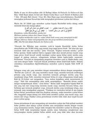 Hadits di atas ini diriwayatkan oleh Al Baihaqi dalam Ad-Dalaailu An-Nubuwwah dan
Ibnu ‘Abdil Baarr dalam Al Istii’aab. Dalam Fathul Baari syarh Shahih Al-Bukhari jilid
7 hlm. 180 pada Bab Islaami ‘Umar RA, Ibnu Hajar juga menyebutkannya. Rasulullah
menetapkan perkataan Sawad dan tidak mengingkari permintaan syafaat dari dirinya.
Mazin ibn Al-‘Adlub juga memohon syafaat kepada Rasulullah ketika datang untuk
memeluk Islam dan mengucapkan :

‫ج‬

‫ا‬

‫نإ‬
‫ر‬

‫با‬
‫ر‬

::
::

‫ر لا‬
‫ا‬

‫إ‬

‫و‬

Kepadamu, wahai Rasulullah, untaku lari
Melintasi padang sahara dari Oman hingga ‘Arj
Agar engkau memberiku syafa’at, wahai sebaik-baik orang yang menginjak kerikil
Hingga akhirnya Tuhan mengampuniku dan aku pergi membawa kemenangan.
(HR. Abu Nu’aim dalam Dalaailu An-Nubuwwah).
‘Ukasyah ibn Mihshan juga meminta syafa’at kepada Rasulullah ketika beliau
menyebutkan ada 70.000 orang yang masuk sorga tanpa proses hisab. “Do’akan aku agar
termasuk salah satu dari mereka,” pinta ‘Ukasyah. “Engkau termasuk mereka,” jawab
beliau spontan. Sudah maklum bahwa siapapun tidak akan meraih prestasi masuk sorga
tanpa proses hisab kecuali setelah mendapat syafaat agung beliau untuk mereka yang
tinggal di padang mahsyar, sebagaimana terdapat dalam hadits-hadits mutawatir.
Permintaan ‘Ukasyah ini mengandung pengertian memohon syafa’at. Hadits-hadits yang
satu tema dengan hadits ‘Ukasyah banyak jumlahnya dalam kitab-kitab hadits. Dimana
seluruhnya menunjukkan diperbolehkannya memohon syafa’at kepada Nabi SAW di
dunia.
Sebagian orang ada yang memohon dengan menunjukkan dirinya dengan mengatakan,
“Berilah aku syafa’at”, ada yang memohon masuk sorga, meminta termasuk rombongan
pertama yang masuk sorga, atau memohon termasuk golongan mereka yang bisa
mendatangi telaga Nabi, memohon menemani beliau di sorga sebagaimana terjadi pada
Rabi’ah Al-Aslami saat mengatakan, “Saya mohon kepadamu untuk menemanimu di
sorga.” Nabi lalu menunjukkan jalan untuk menempuhnya. “Bantulah dirimu sendiri
dengan memperbanyak sholat,” saran beliau.” Beliau tidak mengatakan kepada Rabi’ah
dan yang lain dari orang-orang meminta masuk sorga, meminta bersama beliau, atau
berharap agar termasuk penghuni sorga, termasuk mereka yang mendatangi telaga, atau
termasuk yang mendapatkan ampunan, “Tindakan ini (memohon hal-hal di atas kepada
beliau) haram, permohonan tidak bisa diajukan sekarang, waktu memohon syafaat belum
tiba, tunggulah sampai datang izin Allah untuk memberi syafaat, atau masuk surga, atau
minum dari telaga. Padahal semua permohonan tersebut tidak tidak akan terjadi kecuali
pasca syafaat agung.
Semua permohonan di atas mengandung arti memohon syafaat dan Nabi pribadi memberi
kabar gembira akan adanya syafaat tersebut serta menjanjikan mereka dengan sesuatu
yang memuaskan mereka. Sangat tidak mungkin bila memohon syafaat itu dilarang lalu
beliau SAW tidak menjelaskan kepada mereka status hukumnya menghormati atau
menyenangkan mereka padahal beliau adalah sosok yang tidak takut akan kecaman
83

 