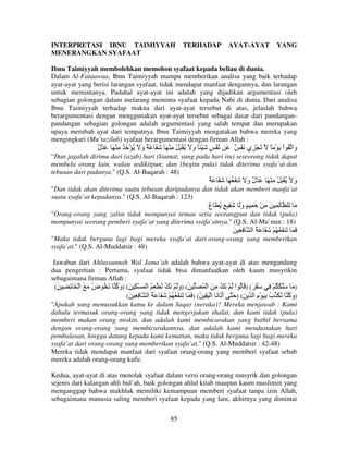 INTERPRETASI IBNU TAIMIYYAH
MENERANGKAN SYAFAAT

TERHADAP

AYAT-AYAT

YANG

Ibnu Taimiyyah membolehkan memohon syafaat kepada beliau di dunia.
Dalam Al-Fataawaa, Ibnu Taimiyyah mampu memberikan analisa yang baik terhadap
ayat-ayat yang berisi larangan syafaat, tidak mendapat manfaat dengannya, dan larangan
untuk memintanya. Padahal ayat-ayat ini adalah yang dijadikan argumentasi oleh
sebagian golongan dalam melarang meminta syafaat kepada Nabi di dunia. Dari analisa
Ibnu Taimiyyah terhadap makna dari ayat-ayat tersebut di atas, jelaslah bahwa
berargumentasi dengan menggunakan ayat-ayat tersebut sebagai dasar dari pandanganpandangan sebagian golongan adalah argumentasi yang salah tempat dan merupakan
upaya merubah ayat dari tempatnya. Ibnu Taimiyyah mengatakan bahwa mereka yang
mengingkari (Mu’tazilah) syafaat berargumentasi dengan firman Allah :

ٌ ْ َ َ ْ ِ ُ َ ْ ُ َ ‫ْ ٍ َ ْ ً و َ ُ َْ ُ ِ ْ َ ََ َ ٌ و‬
‫ل‬
َ
َ

َ ٌ ْ َ ‫َ ْ ِي‬

ً ْ َ ْ‫َا ُ ا‬
‫و‬

“Dan jagalah dirimu dari (azab) hari (kiamat, yang pada hari itu) seseorang tidak dapat
membela orang lain, walau sedikitpun; dan (begitu pula) tidak diterima syafa`at dan
tebusan dari padanya." (Q.S. Al-Baqarah : 48)

ٌ َ َ َ َ ُ َ َ َ ‫و َ ُ َْ ُ ِ ْ َ َ ْ ٌ و‬
َ ‫ل‬
َ
"Dan tidak akan diterima suatu tebusan daripadanya dan tidak akan memberi manfa`at
suatu syafa`at kepadanya." (Q.S. Al-Baqarah : 123)

‫ِ ِ َ ِ ْ َ ِ ٍ وَ َ ِ ٍ ُ َ ع‬
ُ
َ

ِ َ

"Orang-orang yang zalim tidak mempunyai teman setia seorangpun dan tidak (pula)
mempunyai seorang pemberi syafa`at yang diterima syafa`atnya." (Q.S. Al-Mu`min : 18)

َ ِِ

‫َ َ َ َ ُ ُ ْ ََ َ ُ ا‬

"Maka tidak berguna lagi bagi mereka syafa`at dari orang-orang yang memberikan
syafa`at." (Q.S. Al-Muddatsir : 48)
Jawaban dari Ahlussunnah Wal Jama’ah adalah bahwa ayat-ayat di atas mengandung
dua pengertian : Pertama, syafaat tidak bisa dimanfaatkan oleh kaum musyrikin
sebagaimana firman Allah :
(َ ِ ِ َ ْ ‫) َ ََ َ ُ ْ ِ َ َ َ( ) َ ُ ا َ ْ َ ُ ِ َ ا ْ ُ َ َ( )وَ ْ َ ُ ُ ْ ِ ُ ا ْ ِ ْ ِ َ( )و ُ َ ُ ض َ َ ا‬
ُ
‫َآ‬
َ
(َ ِ ِ ‫)و ُ ُ َ ب ِ َ ْم ا ِ( ) َ أ َ َ ا ْ َ ِ ُ( ) َ َ َ َ ُ ُ ْ َ َ َ ُ ا‬
َ
ِ ُ
‫َآ‬
"Apakah yang memasukkan kamu ke dalam Saqar (neraka)? Mereka menjawab : Kami
dahulu termasuk orang-orang yang tidak mengerjakan shalat, dan kami tidak (pula)
memberi makan orang miskin, dan adalah kami membicarakan yang bathil bersama
dengan orang-orang yang membicarakannya, dan adalah kami mendustakan hari
pembalasan, hingga datang kepada kami kematian, maka tidak berguna lagi bagi mereka
syafa`at dari orang-orang yang memberikan syafa`at." (Q.S. Al-Muddatsir : 42-48)
Mereka tidak mendapat manfaat dari syafaat orang-orang yang memberi syafaat sebab
mereka adalah orang-orang kafir.
Kedua, ayat-ayat di atas menolak syafaat dalam versi orang-orang musyrik dan golongan
sejenis dari kalangan ahli bid’ah, baik golongan ahlul kitab maupun kaum muslimin yang
menganggap bahwa makhluk memiliki kemampuan memberi syafaat tanpa izin Allah,
sebagaimana manusia saling memberi syafaat kepada yang lain, akhirnya yang dimintai
85

 