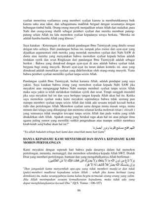 syafaat menerima syafaatnya yang memberi syafaat karena ia membutuhkannya baik
karena suka atau takut, dan sebagaimana makhluk bergaul dengan sesamanya dengan
hubungan timbal balik. Orang-orang musyrik menjadikan selain Allah dari malaikat, para
Nabi dan orang-orang shalih sebagai pemberi syafaat dan mereka membuat patungpatung selain Allah itu lalu memohon syafaat kepadanya seraya berkata, “Mereka ini
adalah hamba-hamba Allah yang khusus.”
Saya katakan : Keterangan di atas adalah pandangan Ibnu Taimiyyah yang ditulis sesuai
dengan teks aslinya. Dari pandangan beliau ini, tampak jelas esensi dari ayat-ayat yang
dijadikan argumentasi oleh mereka yang menolak memohon syafaat dari Nabi SAW di
dunia atau mereka yang menyatakan bahwa memohon syafaat kepada beliau adalah
tindakan syirik dan sesat. Ringkasan dari pandangan Ibnu Taimiyyah adalah sebagai
berikut : Bahwa yang dimaksud dengan ayat-ayat di atas adalah bahwa syafaat tidak
berguna bagi orang musyrik. Berarti ayat-ayat itu turun dalam konteks ini. atau yang
dimaksud adalah menafikan syafaat yang didefinisikan oleh orang-orang musyrik. Yaitu
bahwa pemberi syafaat memiliki syafaat tanpa seizin Allah.
Pandangan syaikh Ibnu Taimiyyah, berkat karunia Allah, adalah pendapat yang saya
yakini. Saya katakan bahwa orang yang memohon syafaat kepada Nabi SAW jika
meyakini atau menganggap bahwa Nabi mampu memberi syafaat tanpa seizin Allah
maka saya yakin ia telah melakukan tindakan syirik dan sesat. Tetapi sungguh mustahil
jika saya meyakini hal ini dan saya berlepas tangan kepada Allah akan hal itu. Ketika
saya memohon syafaat maka kami meyakini sepenuhnya bahwa tidak seorang pun
mampu memberi syafaat tanpa seizin Allah dan tidak ada sesuatu terjadi kecuali berkat
ridlo dan pertolongan Allah. Memohon syafaat sama dengan minta masuk sorga, minta
minum dari telaga yang dikunjungi dan meminta selamat ketika melewati titian ( shirath )
yang semuanya tidak mungkin tercapai tanpa seizin Allah dan pada waktu yang telah
ditakdirkan oleh Allah. Apakah orang yang berakal ragu akan hal ini atau pelajar ilmu
agama paling yunior yang memiliki sedikit pengetahuan atau mampu sedikit membaca
kitab-kitab salaf kabur akan hal ini?"

‫ر‬

‫و رأ‬

‫ا‬

‫ا‬

“Ya allah bukalah telinga hati kami dan sinarilah mata hati kami”
HANYA KEPADAMU KAMI MENYEMBAH DAN HANYA KEPADAMU KAMI
MOHON PERTOLONGAN
Kami meyakini dengan sepenuh hati bahwa pada dasarnya dalam hal memohon
pertolongan, meminta, memanggil, dan memohon seluruhnya kepada Allah SWT. Dialah
Dzat yang memberi pertolongan, bantuan dan yang mengabulkannya.Allah berfirman :
(َ ِ ِ ‫)و َ َ ْع ِ ُون ا ّ ِ َ َ َ َ ُ َ و َ َ ُ ك َ ِن َ َ ْ َ َ ِ َ ِذا َ ا‬
ً‫إ‬
َ
َ
ِ ‫ُ د‬
َ
(َ ُ ‫)وِن َ ْ َ ْ َ ا ّ ُ ِ ُ َ َ َ ِ َ َ ُ إ‬
‫ِ ه‬
‫آ‬
‫َإ‬
"Dan janganlah kamu menyembah apa-apa yang tidak memberi manfa`at dan tidak
(pula) memberi mudlarat kepadamu selain Allah ; sebab jika kamu berbuat (yang
demikian) itu, maka sesungguhnya kamu kalau begitu termasuk orang-orang yang zalim.
Jika Allah menimpakan sesuatu kemudlaratan kepadamu, maka tidak ada yang
dapat menghilangkannya kecuali Dia." (Q.S. Yunus : 106-107)
86

 