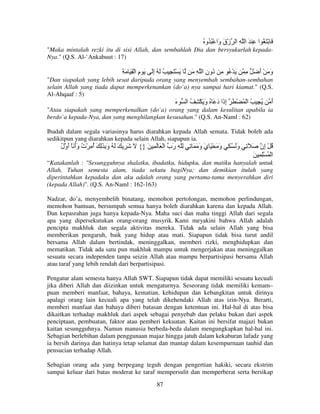 ُ ‫َ ْ َ ُ ا ِ َ ا ِ ا زْق َا ْ ُ ُو‬
‫َو‬
"Maka mintalah rezki itu di sisi Allah, dan sembahlah Dia dan bersyukurlah kepadaNya." (Q.S. Al-`Ankabuut : 17)

ِ َ َ ِ ْ ‫َ ْ َ ِ ُ َ ُ إَ َ م ا‬
ِ
ِ

َ ِ ‫َ ْ ُ ِ ُون ا‬
ِ ‫د‬

ِ َ ‫وَ ْأ‬
َ َ

"Dan siapakah yang lebih sesat daripada orang yang menyembah sembahan-sembahan
selain Allah yang tiada dapat memperkenankan (do`a) nya sampai hari kiamat." (Q.S.
Al-Ahqaaf : 5)

‫ء‬
َ

‫ُ ِ ُ ا ْ ُ ْ َ إ َا د َ ُ و َ ْ ِ ُ ا‬
َ
َ ‫ِذ‬

‫أ‬
َ

"Atau siapakah yang memperkenalkan (do`a) orang yang dalam kesulitan apabila ia
berdo`a kepada-Nya, dan yang menghilangkan kesusahan." (Q.S. An-Naml : 62)
Ibadah dalam segala variasinya harus diarahkan kepada Allah semata. Tidak boleh ada
sedikitpun yang diarahkan kepada selain Allah, siapapun ia.

‫ُ ْ ِن َ َ ِ و ُ ُ ِ و َ ْ َ ي و َ َ ِ ِّ ِ َب ا ْ َ َ ِ َ }{ َ َ ِ َ َ ُ و ِ َِ َ أ ِ ْت وأ َ ْ َول‬
ُ ‫ُ ُ ََ أ‬
َ
‫ر‬
َ َ
َ
َ
‫إ‬
َ ِ ِْ ُ ْ ‫ا‬
“Katakanlah : "Sesungguhnya shalatku, ibadatku, hidupku, dan matiku hanyalah untuk
Allah, Tuhan semesta alam, tiada sekutu bagiNya; dan demikian itulah yang
diperintahkan kepadaku dan aku adalah orang yang pertama-tama menyerahkan diri
(kepada Allah)". (Q.S. An-Naml : 162-163)
Nadzar, do’a, menyembelih binatang, memohon pertolongan, memohon perlindungan,
memohon bantuan, bersumpah semua hanya boleh diarahkan karena dan kepada Allah.
Dan kepasrahan juga hanya kepada-Nya. Maha suci dan maha tinggi Allah dari segala
apa yang dipersekutukan orang-orang musyrik. Kami meyakini bahwa Allah adalah
pencipta makhluk dan segala aktivitas mereka. Tidak ada selain Allah yang bisa
memberikan pengaruh, baik yang hidup atau mati. Siapapun tidak bisa turut andil
bersama Allah dalam bertindak, meninggalkan, memberi rizki, menghidupkan dan
mematikan. Tidak ada satu pun makhluk mampu untuk mengerjakan atau meninggalkan
sesuatu secara independen tanpa seizin Allah atau mampu berpartisipasi bersama Allah
atau taraf yang lebih rendah dari berpartisipasi.
Pengatur alam semesta hanya Allah SWT. Siapapun tidak dapat memiliki sesuatu kecuali
jika diberi Allah dan diizinkan untuk mengaturnya. Seseorang tidak memiliki kemam–
puan memberi manfaat, bahaya, kematian, kehidupan dan kebangkitan untuk dirinya
apalagi orang lain kecuali apa yang telah dikehendaki Allah atas izin-Nya. Berarti,
memberi manfaat dan bahaya diberi batasan dengan ketentuan ini. Hal-hal di atas bisa
dikaitkan terhadap makhluk dari aspek sebagai penyebab dan pelaku bukan dari aspek
penciptaan, pembuatan, faktor atau pemberi kekuatan. Kaitan ini bersifat majazi bukan
kaitan sesungguhnya. Namun manusia berbeda-beda dalam mengungkapkan hal-hal ini.
Sebagian berlebihan dalam penggunaan majaz hingga jatuh dalam kekaburan lafadz yang
ia bersih darinya dan hatinya tetap selamat dan mantap dalam kesempurnaan tauhid dan
pensucian terhadap Allah.
Sebagian orang ada yang berpegang teguh dengan pengertian hakiki, secara ekstrim
sampai keluar dari batas moderat ke taraf mempersulit dan memperberat serta bersikap
87

 