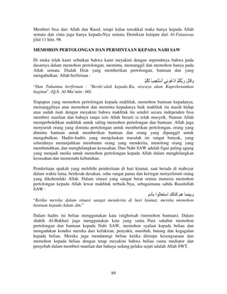 Memberi bisa dari Allah dan Rasul, tetapi kalau tawakkal maka hanya kepada Allah
semata dan cinta juga hanya kepada-Nya semata. Demikian kutipan dari Al-Fataawaa
jilid 11 hlm. 98.
MEMOHON PERTOLONGAN DAN PERMINTAAN KEPADA NABI SAW
Di muka telah kami sebutkan bahwa kami meyakini dengan sepenuhnya bahwa pada
dasarnya dalam memohon pertolongan, meminta, memanggil dan memohon hanya pada
Allah semata. Dialah Dzat yang memberikan pertolongan, bantuan dan yang
mengabulkan. Allah berfirman :

ْ ُ َ ْ ِ َ ْ ‫و َ ل ر ُ ُ ادْ ُ ِ أ‬
َ
َ َ َ
“Dan Tuhanmu berfirman : "Berdo`alah kepada-Ku, niscaya akan Kuperkenankan
bagimu". (Q.S. Al-Mu`min : 60)
Siapapun yang memohon pertolongan kepada makhluk, memohon bantuan kepadanya,
memanggilnya atau memohon dan meminta kepadanya baik makhluk itu masih hidup
atau sudah mati dengan meyakini bahwa makhluk itu sendiri secara independen bisa
memberi manfaat dan bahaya tanpa izin Allah berarti ia telah musyrik. Namun Allah
memperbolehkan makhluk untuk saling memohon pertolongan dan bantuan. Allah juga
menyuruh orang yang diminta pertolongan untuk memberikan pertolongan, orang yang
diminta bantuan untuk memberikan bantuan dan orang yang dipanggil untuk
mengabulkan. Hadits-hadits yang menjelaskan masalah ini sangat banyak, yang
seluruhnya menunjukkan membantu orang yang menderita, menolong orang yang
membutuhkan, dan menghilangkan kesusahan. Dan Nabi SAW adalah figur paling agung
yang menjadi media untuk memohon pertolongan kepada Allah dalam menghilangkan
kesusahan dan memenuhi kebutuhan.
Penderitaan apakah yang melebihi penderitaan di hari kiamat, saat berada di mahsyar
dalam waktu lama, berdesak-desakan, suhu sangat panas dan keringat menyelimuti orang
yang dikehendaki Allah. Dalam situasi yang sangat berat semua manusia memohon
pertolongan kepada Allah lewat makhluk terbaik-Nya, sebagaimana sabda Rasulullah
SAW :

‫ا دم‬

‫ا‬

‫ه آ‬

‫و‬

“Ketika mereka dalam situasi sangat menderita di hari kiamat, mereka memohon
bentuan kepada Adam..dst.”
Dalam hadits ini beliau menggunakan kata istighotsah (memohon bantuan). Dalam
shahih Al-Bukhari juga menggunakan kata yang sama. Para sahabat memohon
pertolongan dan bantuan kepada Nabi SAW, memohon syafaat kepada beliau dan
mengadukan kondisi mereka dari kefakiran, penyakit, musibah, hutang dan kegagalan
kepada beliau. Mereka juga mendatangi beliau ketika ditimpa kesengsaraan dan
memohon kepada beliau dengan tetap meyakini bahwa beliau cuma mediator dan
penyebab dalam memberi manfaat dan bahaya sedang pelaku sejati adalah Allah SWT.

89

 