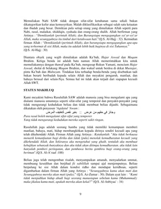 Memuliakan Nabi SAW tidak dengan sifat-sifat ketuhanan sama sekali bukan
dikategorikan kufur atau kemusyrikan. Malah diklasifikasikan sebagai salah satu ketaatan
dan ibadah yang besar. Demikian pula setiap orang yang dimuliakan Allah seperti para
Nabi, rasul, malaikat, shiddiqin, syuhada dan orang-orang shalih. Allah berfirman yang
Artinya : “Demikianlah (perintah Allah). dan Barangsiapa mengagungkan syi`ar-syi`ar
Allah, maka sesungguhnya itu timbul dari ketakwaan hati.”(Q.S. Al-Hajj : 32). Kemudian
firman Allah : “Demikianlah (perintah Allah), dan barangsiapa mengagungkan apa-apa
yang terhormat di sisi Allah, maka itu adalah lebih baik baginya di sisi Tuhannya.”
(Q.S. Al-Hajj : 30)
Diantara obyek yang wajib dimuliakan adalah Ka’bah, Hajar Aswad dan Maqam
Ibrahim. Ketiga benda ini adalah batu namun Allah memerintahkan kita untuk
memuliakannya dengan thawaf pada Ka’bah, mengusap Rukun Yamani, mencium Hajar
Aswad, sholat di belakang Maqam Ibrahim, dan wukuf untuk berdoa di dekat Mustajar,
pintu Ka’bah dan Multazam. Tindakan kita terhadap benda-benda yang disebutkan tadi
bukan berarti beribadah kepada selain Allah dan meyakini pengaruh, manfaat, dan
bahaya berasal dari selain-Nya. Semua hal ini tidak akan terjadi dari siapapun kecuali
Allah SWT.
STATUS MAKHLUQ
Kami meyakini bahwa Rasulullah SAW adalah manusia yang bisa mengalami apa yang
dialami manusia umumnya seperti sifat-sifat yang temporal dan penyakit-penyakit yang
tidak mengurangi kedudukan beliau dan tidak membuat beliau dijauhi. Sebagaimana
dikatakan oleh penyusun ‘Aqidatul ‘Awam :

‫ض‬

‫ا‬

‫آ‬

:: ‫ض‬

‫و‬

Para rasul boleh mengalami sifat-sifat yang temporer
Yang tidak mengurangi kedudukan mereka seperti sakit ringan.
Rasulullah juga adalah seorang hamba yang tidak memiliki kemampuan memberi
manfaat, bahaya, mati, hidup membangkitkan kepada dirinya sendiri kecuali apa yang
telah dikehendaki Allah. Firman Allah yang Artinya : Katakanlah: "Aku tidak berkuasa
menarik kemanfaatan bagi diriku dan tidak (pula) menolak kemudharatan kecuali yang
dikehendaki Allah. dan Sekiranya aku mengetahui yang ghaib, tentulah aku membuat
kebajikan sebanyak-banyaknya dan aku tidak akan ditimpa kemudharatan. aku tidak lain
hanyalah pemberi peringatan, dan pembawa berita gembira bagi orang-orang yang
beriman".(Q.S. Al-A`raaf :188)
Beliau juga telah mengemban risalah, menyampaikan amanah, menyadarkan ummat,
membuang kesedihan dan berjihad fii sabilillah sampai ajal menjemputnya. Beliau
berpulang ke sisi Allah dalam kondisi ridho dan mendapat keridhoan, seperti
digambarkan dalam firman Allah yang Artinya : “Sesungguhnya kamu akan mati dan
Sesungguhnya mereka akan mati (pula).” (Q.S. Az-Zumar : 30). Dalam ayat lain : “Kami
tidak menjadikan hidup abadi bagi seorang manusiapun sebelum kamu (Muhammad);
maka jikalau kamu mati, apakah mereka akan kekal?” (Q.S. Al-Anbiyaa` : 34)

9

 