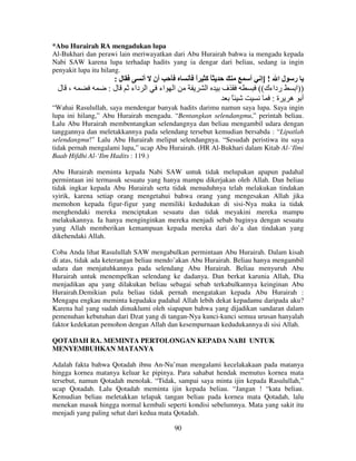 *Abu Hurairah RA mengadukan lupa
Al-Bukhari dan perawi lain meriwayatkan dari Abu Hurairah bahwa ia mengadu kepada
Nabi SAW karena lupa terhadap hadits yang ia dengar dari beliau, sedang ia ingin
penyakit lupa itu hilang.

‫، ل‬

:‫ل‬

:‫ل‬

‫أن أ‬

‫ا داء‬

‫اء‬

‫ا‬

‫ًآ ا‬
ً

‫ا‬

‫أ‬

‫ف‬
ً

‫ل ا ! ]إ‬

‫ر‬

((‫رداءك‬
‫))ا‬
:‫أ ه ة‬

“Wahai Rasulullah, saya mendengar banyak hadits darimu namun saya lupa. Saya ingin
lupa ini hilang,” Abu Hurairah mengadu. “Bentangkan selendangmu,” perintah beliau.
Lalu Abu Hurairah membentangkan selendangnya dan beliau mengambil udara dengan
tanggannya dan meletakkannya pada selendang tersebut kemudian bersabda : “Lipatlah
selendangmu!” Lalu Abu Hurairah melipat selendangnya. “Sesudah peristiwa itu saya
tidak pernah mengalami lupa,” ucap Abu Hurairah. (HR Al-Bukhari dalam Kitab Al-‘Ilmi
Baab Hifdhi Al-‘Ilm Hadits : 119.)
Abu Hurairah meminta kepada Nabi SAW untuk tidak melupakan apapun padahal
permintaan ini termasuk sesuatu yang hanya mampu dikerjakan oleh Allah. Dan beliau
tidak ingkar kepada Abu Hurairah serta tidak menuduhnya telah melakukan tindakan
syirik, karena setiap orang mengetahui bahwa orang yang mengesakan Allah jika
memohon kepada figur-figur yang memiliki kedudukan di sisi-Nya maka ia tidak
menghendaki mereka menciptakan sesuatu dan tidak meyakini mereka mampu
melakukannya. Ia hanya menginginkan mereka menjadi sebab baginya dengan sesuatu
yang Allah memberikan kemampuan kepada mereka dari do’a dan tindakan yang
dikehendaki Allah.
Coba Anda lihat Rasulullah SAW mengabulkan permintaan Abu Hurairah. Dalam kisah
di atas, tidak ada keterangan beliau mendo’akan Abu Hurairah. Beliau hanya mengambil
udara dan menjatuhkannya pada selendang Abu Hurairah. Beliau menyuruh Abu
Hurairah untuk menempelkan selendang ke dadanya. Dan berkat karunia Allah, Dia
menjadikan apa yang dilakukan beliau sebagai sebab terkabulkannya keinginan Abu
Hurairah.Demikian pula beliau tidak pernah mengatakan kepada Abu Hurairah :
Mengapa engkau meminta kepadaku padahal Allah lebih dekat kepadamu daripada aku?
Karena hal yang sudah dimaklumi oleh siapapun bahwa yang dijadikan sandaran dalam
pemenuhan kebutuhan dari Dzat yang di tangan-Nya kunci-kunci semua urusan hanyalah
faktor kedekatan pemohon dengan Allah dan kesempurnaan kedudukannya di sisi Allah.
QOTADAH RA. MEMINTA PERTOLONGAN KEPADA NABI UNTUK
MENYEMBUHKAN MATANYA
Adalah fakta bahwa Qotadah ibnu An-Nu’man mengalami kecelakakaan pada matanya
hingga kornea matanya keluar ke pipinya. Para sahabat hendak memutus kornea mata
tersebut, namun Qotadah menolak. “Tidak, sampai saya minta ijin kepada Rasulullah,”
ucap Qotadah. Lalu Qotadah meminta ijin kepada beliau. “Jangan ! “kata beliau.
Kemudian beliau meletakkan telapak tangan beliau pada kornea mata Qotadah, lalu
menekan masuk hingga normal kembali seperti kondisi sebelumnya. Mata yang sakit itu
menjadi yang paling sehat dari kedua mata Qotadah.
90

 