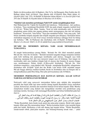 Hadits ini diriwayatkan oleh Al-Baghawi, Abu Ya’la, Ad-Daruqutni, Ibnu Syahin dan AlBaihaqi dalam kitab Ad-Dalail. Juga dikutip oleh Al-Hafidzh Ibnu Hajar dalam AlIshobah (jilid 3 hal. 225), Al-Hafidh Al-Haitsami dalam Majma’u Az-Zawaid (jilid 4 hal.
297) dan Al-Hafidh As-Suyuthi dalam Al-Khashaa-ish Al-Kubra.
*Sahabat Lain memohon pertolongan Nabi SAW untuk menghilangkan bisul
Dari Muhammad ibn ‘Uqbah ibn Syurahbil dari kakeknya, ‘Abdurrahman , dari ayahnya,
ia berkata, “Saya mendatangi Rasulullah SAW dan pada telapak tanganku tumbuh bisul
(As-Sil’ah). “Wahai Nabi Allah, “kataku, “bisul ini telah membuatku sakit. Ia menjadi
penghalang antara diriku dan gagang pedang untuk memegangnya dan dari tali kekang
kendaraan. “Kemarilah, “kata beliau. “Saya pun mendekati beliau, “kata sang ayah, “lalu
beliau membuka telapak tanganku dan telapak tanganku pun ditiupnya. Kemudian beliau
meletakkan tangannya di atas bisul seraya memutar-mutarnya sehingga bisul itu hilang
tak berbekas.” HR. At-Thabarani dan disebutkan oleh Al-Hafidh Al-Haitsami dalam
Majma’u Az-Zawaid Jilid 8. As-Sil’ah adalah bisul yang tumbuh di bawah kulit.
MU’ADZ RA
TANGANNYA

MEMOHON

KEPADA

NABI

AGAR

MENORMALKAN

Di tengah berkecamuknya perang Badar, ‘Ikrimah ibn Abi Jahal memukul pundak
Mu’adz ibn ‘Amr ibn Al-Jamuh. “’Ikrimah memukul tanganku hingga menjuntai melekat
pada kulit lambung dan peperangan membuatku jauh darinya. Sungguh saya telah
berperang sepanjang hari dan saya menyeret tangan saya di belakang. Saat tangan ini
membuatku sakit saya letakkan telapak kaki di atasnya dan berjalan di atasnya hingga
saya membuangnya. Dalam (kitab) Al-Mawaahib disebutkan, “Mu’adz ibn ‘Amr
membawa tangannya –yang dipukul oleh ‘Ikrimah– menghadap Rasulullah, sebagaimana
disebutkan oleh Al-Qadli ‘Iyadl dari ibn Wahb. Lalu beliau SAW meludahi tangan
Mu’adz hingga akhirnya melekat kembali. Kisah ini disebutkan oleh Az-Zurqani dan ia
mengisnadkannya pada Ibnu Ishaq. Dari jalur periwayatannya ada Al Hakim.
MEMOHON PERTOLONGAN DAN BANTUAN KEPADA ALLAH LEWAT
NABI DALAM MENGATASI MUSIBAH
Nash-nash valid yang mutawatir menyatakan bahwa para sahabat jika mengalami
paceklik dan hujan tidak lagi turun mereka datang kepada Rasulullah seraya memohon
syafaat, bertawassul, meminta dan memohon bantuan lewat beliau kepada Allah. Mereka
menjelaskan kondisi yang dialami dan mengadukan musibah serta penderitaan yang
menimpa mereka. Seorang a’rabi memanggil Rasulullah saat beliau berkhutbah pada hari
Jum’at :

..

‫إ‬
‫ا و ءا‬
‫ا ا‬
‫وه‬
‫ا‬

‫دع ا أن‬
‫ا تو‬
‫آ ةا‬
ρ

‫ا‬
‫ا ال وا‬
‫ر لا ه‬
‫، ءو ل: ر لا‬
‫ا‬
‫ا‬
‫لا‬
‫با بو را‬

“Wahai Rasulullah, harta benda rusak parah dan jalan-jalan terputus. Berdo’alah engkau
kepada Allah agar Dia menurunkan hujan.” Beliau kemudian berdo’a dan turunlah hujan
pada hari kedua. Berikutnya a’robi tadi datang lagi kepada beliau. “Wahai Rasulullah,
rumah-rumah roboh, jalan-jalan terputus, dan binatang-binatang ternak mati…” yakni
91

 