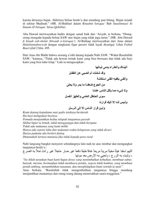 karena derasnya hujan. Akhirnya beliau berdo’a dan mendung pun hilang. Hujan terjadi
di sekitar Madinah.” (HR. Al-Bukhari dalam Kitaabul Istisqaa’ Bab Suaalinnaas Al
Imaam Al Istisqaa’ Idzaa Qahithu).
Abu Dawud meriwayatkan hadits dengan sanad baik dari ‘Aisyah, ia berkata, “Orangorang mengadu kepada beliau SAW atas hujan yang tidak juga turun.” (HR. Abu Dawud
fi kitaab ash-sholat Abwaab a-listisqaa’). Al-Baihaqi meriwayatkan dari Anas dalam
Dalailunnubuwwah dengan rangkaian figur perawi tidak layak dicurigai. Lihat Fathul
Baari jilid 2 hlm. 495.
Dari Anas ibn Malik bahwa seorang a’rabi datang kepada Nabi SAW. “Wahai Rasulullah
SAW, “katanya, “Tidak ada hewan ternak kami yang bisa bersuara dan tidak ada bayi
kami yang bisa tidur lelap.” Lalu ia mengucapkan :

‫ـ‬
‫ـ‬

‫ا‬

‫أم ا‬

‫أ ـ ك وا راء‬

‫ـ‬

‫و‬
‫ـ‬

‫و‬

ً ‫ــ‬

‫ع‬

‫ا‬

‫ا‬

‫ا‬
‫آ ا س‬

‫ا‬

‫وا‬

‫ا‬

‫ار ا ـ س إ إ‬

‫ء‬

‫و‬

‫ىا‬
‫ار‬

‫اـ‬

‫وأ ـ‬

‫ـ إ إ‬

‫وـ‬

‫وأ ـ‬

Kami datang kepadamu saat gadis teteknya berdarah
Ibu bayi melupakan bayinya
Pemuda menjatuhkan kedua telapak tangannya pasrah
Akibat lapar ia lemah, tidak mengganggu dan tidak berguna
Tidak ada makanan yang kami miliki
Hanya ada sejenis labu dan makanan waktu kelaparan yang tidak dicuci
Hanya padamu aku berlari dating
Dimanakah larinya manusia jika tidak kepada para rasul
Nabi langsung bangkit menyeret selendangnya lalu naik ke atas mimbar dan mengangkat
tangannya berdo’a :

‫ع‬

‫ا‬

‫را‬

ً

‫ر‬

ً

ً

ً ً
‫ا رض‬

ً

ً
ً
‫ا رع ، و‬

‫ا‬

‫ا‬
‫،و‬

“Ya Allah turunkan buat kami hujan deras yang menimbulkan kebaikan, membuat subur,
banyak, merata, bermanfaat tidak membawa petaka, segera tidak lamban, yang membuat
penuh ambing, menumbuhkan tanaman, dan menghidupkan bumi setelah ia mati.”
Anas berkata, “Rasulullah tidak mengembalikan tangannya hingga mendung
menjatuhkan muatannya dan orang-orang datang meneriakkan suara tenggelam.”

92

 
