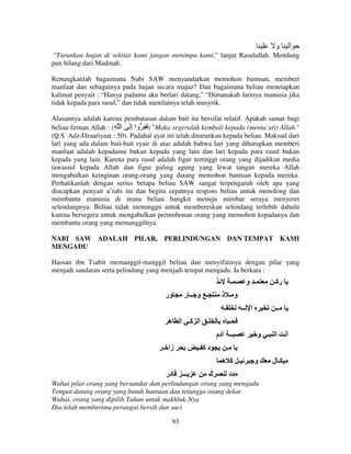 ‫و‬

‫ا‬

“Turunkan hujan di sekitar kami jangan menimpa kami,” lanjut Rasulullah. Mendung
pun hilang dari Madinah.
Renungkanlah bagaimana Nabi SAW menyandarkan memohon bantuan, memberi
manfaat dan sebagainya pada hujan secara majaz? Dan bagaimana beliau menetapkan
kalimat penyair : “Hanya padamu aku berlari datang,” “Dimanakah larinya manusia jika
tidak kepada para rasul,” dan tidak menilainya telah musyrik.
Alasannya adalah karena pembatasan dalam bait itu bersifat relatif. Apakah samar bagi
beliau firman Allah : (ِ ‫" ) َ ِ وا إَ ا‬Maka segeralah kembali kepada (menta`ati) Allah."
ِ
(Q.S. Adz-Dzaariyaat : 50). Padahal ayat ini telah diturunkan kepada beliau. Maksud dari
lari yang ada dalam bait-bait syair di atas adalah bahwa lari yang diharapkan memberi
manfaat adalah kepadamu bukan kepada yang lain dan lari kepada para rasul bukan
kepada yang lain. Karena para rasul adalah figur tertinggi orang yang dijadikan media
tawassul kepada Allah dan figur paling agung yang lewat tangan mereka Allah
mengabulkan keinginan orang-orang yang datang memohon bantuan kepada mereka.
Perhatikanlah dengan serius betapa beliau SAW sangat terpengaruh oleh apa yang
diucapkan penyair a’rabi itu dan begitu cepatnya respons beliau untuk menolong dan
membantu manusia di mana beliau bangkit menuju mimbar seraya menyeret
selendangnya. Beliau tidak menunggu untuk membereskan selendang terlebih dahulu
karena bersegera untuk mengabulkan permohonan orang yang memohon kepadanya dan
membantu orang yang memanggilnya.
NABI SAW ADALAH PILAR, PERLINDUNGAN DAN TEMPAT KAMI
MENGADU
Hassan ibn Tsabit memanggil-manggil beliau dan menyifatinya dengan pilar yang
menjadi sandaran serta pelindung yang menjadi tempat mengadu. Ia berkata :

‫ـ‬
‫ور‬

‫ـ و ــ ر‬

‫ا ــ‬

‫ـ ا آـ ا ه‬
‫دآ ـ‬
‫ك‬

‫ا ـ و‬

‫ـ‬
‫ـ آ ه‬

‫ـــ‬

‫ــ‬

‫ـ‬
‫ــ دم‬

‫در‬

‫رآـ‬

‫و ـ ذ‬
‫ـ‬

‫زا ـ‬

‫ـ و‬

‫و‬

‫د‬

Wahai pilar orang yang bersandar dan perlindungan orang yang mengadu
Tempat datang orang yang butuh bantuan dan tetangga orang dekat
Wahai, orang yang dipilih Tuhan untuk makhluk-Nya
Dia telah memberimu perangai bersih dan suci
93

‫ـل‬

‫أ‬

 