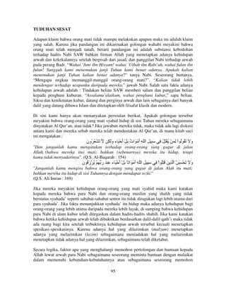 TUDUHAN SESAT
Adapun klaim bahwa orang mati tidak mampu melakukan apapun maka ini adalah klaim
yang salah. Karena jika pandangan ini dikarenakan golongan wahabi meyakini bahwa
orang mati telah menjadi tanah, berarti pandangan ini adalah substansi kebodohan
terhadap hadits Nabi SAW bahkan firman Allah yang menetapkan adanya kehidupan
arwah dan kekekalannya setelah berpisah dari jasad, dan panggilan Nabi terhadap arwah
pada perang Badr. “Wahai ‘Amr ibn Hisyam! wahai ‘Utbah ibn Rabi’ah, wahai fulan ibn
fulan! Sungguh kami menemukan janji Tuhan kami benar adanya. Apakah kalian
menemukan janji Tuhan kalian benar adanya?” tanya Nabi. Seseorang bertanya,
“Mengapa engkau memanggil-manggil orang-orang mati?”. “Kalian tidak lebih
mendengar terhadap ucapanku daripada mereka,” jawab Nabi. Salah satu fakta adanya
kehidupan arwah adalah : Tindakan beliau SAW memberi salam dan panggilan beliau
kepada penghuni kuburan. “Assalamu’alaikum, wahai penghuni kubur,” sapa beliau.
Siksa dan kenikmatan kubur, datang dan perginya arwah dan lain sebagainya dari banyak
dalil yang datang dibawa Islam dan ditetapkan oleh filsafat klasik dan modern.
Di sini kami hanya akan menanyakan persoalan berikut, Apakah golongan tersebut
meyakini bahwa orang-orang yang mati syahid hidup di sisi Tuhan mereka sebagaimana
dinyatakan Al Qur’an, atau tidak? Jika jawaban mereka tidak, maka tidak ada lagi diskusi
antara kami dan mereka sebab mereka telah mendustakan Al Qur’an, di mana kitab suci
ini mengatakan :

‫َ ْ ُ ُون‬
َ

ِ َ‫َ ِ ا ّ ِ أ ْ َا ٌ َ ْ أ ْ َ ء و‬
َ
َ ‫َ ت‬

ِ ُ َ ْ ُ ْ َ ِ ْ‫و َ َ ُ ُ ا‬
َ

"Dan janganlah kamu mengatakan terhadap orang-orang yang gugur di jalan
Allah, (bahwa mereka itu) mati; bahkan (sebenarnya) mereka itu hidup, tetapi
kamu tidak menyadarinya". (Q.S. Al-Baqarah : 154)

‫َ ِ ِ ا ّ ِ أ ْ َا ً َ ْ أ ْ َ ء ِ َ ر ِ ْ ُ ْز ُ ن‬
َ َ
َ
َ
َ

ِ ْ‫و َ َ ْ َ َ ا ِ َ ُ ُِ ا‬
َ

"Janganlah kamu mengira bahwa orang-orang yang gugur di jalan Alah itu mati;
bahkan mereka itu hidup di sisi Tuhannya dengan mendapat rezki."
(Q.S. Ali Imran : 169)
Jika mereka meyakini kehidupan orang-orang yang mati syahid maka kami katakan
kepada mereka bahwa para Nabi dan orang-orang muslim yang shalih yang tidak
berstatus syuhada’ seperti sahabat-sahabat senior itu tidak diragukan lagi lebih utama dari
para syuhada’. Jika fakta menunjukkan syuhada’ itu hidup maka adanya kehidupan bagi
orang-orang yang lebih utama daripada mereka lebih layak, di samping bahwa kehidupan
para Nabi di alam kubur telah ditegaskan dalam hadits-hadits shahih. Jika kami katakan
bahwa ketika kehidupan arwah telah dibuktikan berdasarkan dalil-dalil qath’i maka tidak
ada ruang bagi kita setelah terbuktinya kehidupan arwah tersebut kecuali menetapkan
spesikasi-spesikasinya. Karena adanya hal yang dilazimkan (malzum) menetapkan
adanya yang melazimkan (lazim) sebagaimana meniadakan hal yang melazimkan
menetapkan tidak adanya hal yang dilazimkan, sebagaimana telah diketahui.
Secara logika, faktor apa yang menghalangi memohon pertolongan dan bantuan kepada
Allah lewat arwah para Nabi sebagaimana seseorang meminta bantuan dengan malaikat
dalam memenuhi kebutuhan-kebutuhannya atau sebagaimana seseorang memohon
95

 