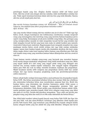 pertolongan kepada yang lain. (Engkau disebut manusia sebab ruh bukan jasad
fisik). Aktivitas arwah sama dengan aktivitas malaikat, tidak membutuhkan sentuhan dan
alat. Tidak seperti ketentuan-ketentuan dalam aktivitas kita yang telah diketahui. Karena
aktivitas arwah terjadi pada alam lain.

‫و َ َُْ َ َ َ ِ ا وح ُ ِ ا وح ِ ْ أ ْ ِ ر‬
َ َ ُ
ِ
َ
Dan mereka bertanya kepadamu tentang roh. Katakanlah : "Roh itu termasuk urusan
Tuhan-ku, dan tidaklah kamu diberi pengetahuan melainkan sedikit."
(Q.S. Al-Israa` : 85)
Apa yang mereka fahami tentang aktivitas malaikat atau jin di alam ini? Tidak ragu lagi
bahwa arwah, dengan keterlepasan dan kebebasannya membuatnya mampu menjawab
orang yang memanggilnya dan menolong orang yang meminta bantuan kepadanya persis
seperti orang hidup. Kemampuan arwah justru melebihi orang hidup. Jika golongan yang
sering mempersoalkan masalah ini tidak mengetahui kecuali hal-hal yang terindera dan
tidak mengakui kecuali hal-hal yang kasat mata maka ini adalah karakter para naturalis
(materialist) bukan kaum mukminin. Bagaimanapun kami mengalah mengikuti dan setuju
pandangan mereka bahwa arwah setelah terlepas dari raga tidak mampu melakukan
apapun, namun kami katakan kepada mereka jika diandaikan demikian dan kami setuju
dalam rangka diskusi maka kami tegaskan bahwa bantuan yang diberikan para Nabi dan
wali kepada orang-orang yang memohon bantuan bukan dikategorikan aktivitas arwah di
alam ini.
Tetapi bantuan mereka terhadap orang-orang yang berziarah atau memohon bantuan
lewat mereka dengan mendoakan sebagaimana orang shalih mendoakan orang lain. Maka
yang terjadi adalah do’a dari orang yang unggul untuk orang yang diungguli atau
minimal doa seorang saudara kepada saudaranya. Dan sungguh engkau mengetahui
bahwa para Nabi dan wali itu hidup, memiliki kesadaran, kepekaan dan pengetahuan.
Malah kesadaran mereka lebih sempurna dan pengetahuan mereka lebih luas setelah
terlepas dari raga karena lenyapnya penghalang tanah dan perselisihan-perselisihan
ambisi manusiawi.
Dalam sebuah hadits terdapat keterangan bahwa amal perbuatan kita disampaikan kepada
beliau SAW. Jika beliau menemukan kebaikan beliau akan memuji Allah dan sebaliknya
jika menemukan keburukan beliau akan memohonkan ampunan buat kita. Boleh kita
katakan bahwa yang dimintakan dan dimohon bantuannya adalah Allah namun si
pemohon memohon kepada Allah dengan menggunakan perantara Nabi agar
keinginannya dikabulkan Allah. Berarti pelaku yang memberikan bantuan adalah Allah,
namun pemohon ingin memohon kepada Allah lewat sebagian orang-orang yang dekat
dan mulia di sisi-Nya. Seolah-olah pemohon mengatakan, “Saya salah satu pecinta atau
pengikut orang yang dekat dan mulia di sisi-Mu maka rahmatilah aku berkat dirinya.”
Dan Allah bakal memberi rahmat kepada banyak orang berkat Nabi SAW dan figur lain
dari para Nabi, wali dan ulama.Walhasil, kemuliaan yang diberikan Allah kepada para
pecinta Nabi karena Nabi, juga kemuliaan yang diberikan-Nya kepada sebagian hamba
karena sebagian hamba yang lain adalah hal yang telah diketahui. Sebagian dari hal di
96

 