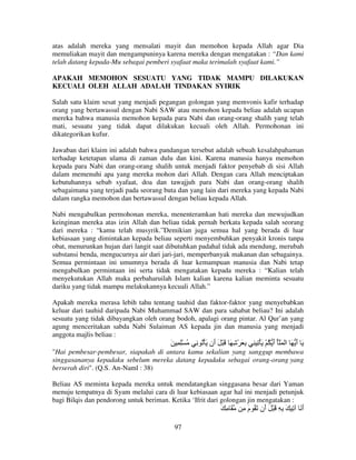atas adalah mereka yang mensalati mayit dan memohon kepada Allah agar Dia
memuliakan mayit dan mengampuninya karena mereka dengan mengatakan : “Dan kami
telah datang kepada-Mu sebagai pemberi syafaat maka terimalah syafaat kami.”
APAKAH MEMOHON SESUATU YANG TIDAK MAMPU DILAKUKAN
KECUALI OLEH ALLAH ADALAH TINDAKAN SYIRIK
Salah satu klaim sesat yang menjadi pegangan golongan yang memvonis kafir terhadap
orang yang bertawassul dengan Nabi SAW atau memohon kepada beliau adalah ucapan
mereka bahwa manusia memohon kepada para Nabi dan orang-orang shalih yang telah
mati, sesuatu yang tidak dapat dilakukan kecuali oleh Allah. Permohonan ini
dikategorikan kufur.
Jawaban dari klaim ini adalah bahwa pandangan tersebut adalah sebuah kesalahpahaman
terhadap ketetapan ulama di zaman dulu dan kini. Karena manusia hanya memohon
kepada para Nabi dan orang-orang shalih untuk menjadi faktor penyebab di sisi Allah
dalam memenuhi apa yang mereka mohon dari Allah. Dengan cara Allah menciptakan
kebutuhannya sebab syafaat, doa dan tawajjuh para Nabi dan orang-orang shalih
sebagaimana yang terjadi pada seorang buta dan yang lain dari mereka yang kepada Nabi
dalam rangka memohon dan bertawassul dengan beliau kepada Allah.
Nabi mengabulkan permohonan mereka, menenteramkan hati mereka dan mewujudkan
keinginan mereka atas izin Allah dan beliau tidak pernah berkata kepada salah seorang
dari mereka : “kamu telah musyrik.”Demikian juga semua hal yang berada di luar
kebiasaan yang dimintakan kepada beliau seperti menyembuhkan penyakit kronis tanpa
obat, menurunkan hujan dari langit saat dibutuhkan padahal tidak ada mendung, merubah
substansi benda, mengucurnya air dari jari-jari, memperbanyak makanan dan sebagainya.
Semua permintaan ini umumnya berada di luar kemampuan manusia dan Nabi tetap
mengabulkan permintaan ini serta tidak mengatakan kepada mereka : “Kalian telah
menyekutukan Allah maka perbaharuilah Islam kalian karena kalian meminta sesuatu
dariku yang tidak mampu melakukannya kecuali Allah.”
Apakah mereka merasa lebih tahu tentang tauhid dan faktor-faktor yang menyebabkan
keluar dari tauhid daripada Nabi Muhammad SAW dan para sahabat beliau? Ini adalah
sesuatu yang tidak dibayangkan oleh orang bodoh, apalagi orang pintar. Al Qur’an yang
agung menceritakan sabda Nabi Sulaiman AS kepada jin dan manusia yang menjadi
anggota majlis beliau :

َ ِ ِْ ُ

ِ ُ ْ َ ‫َ أ َ ا ََُ أ ُ ْ َ ْ ِ ِ ِ َ ْ ِ َ َ ْ َ َن‬
‫أ‬
َ
َ

"Hai pembesar-pembesar, siapakah di antara kamu sekalian yang sanggup membawa
singgasananya kepadaku sebelum mereka datang kepadaku sebagai orang-orang yang
berserah diri". (Q.S. An-Naml : 38)
Beliau AS meminta kepada mereka untuk mendatangkan singgasana besar dari Yaman
menuju tempatnya di Syam melalui cara di luar kebiasaan agar hal ini menjadi petunjuk
bagi Bilqis dan pendorong untuk beriman. Ketika ‘Ifrit dari golongan jin mengatakan :

َِ َ
97

ِ ‫أ َ ِ َ ِ ِ َ ْ َ َن َ ُ م‬
َ
‫أ‬
َ

 