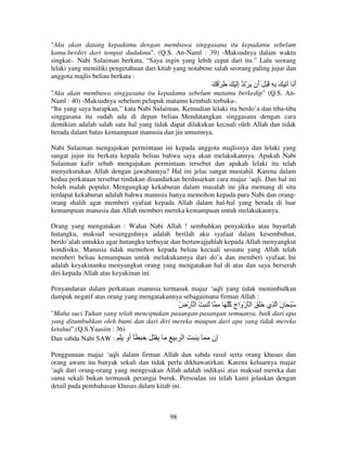 "Aku akan datang kepadamu dengan membawa singgasana itu kepadamu sebelum
kamu berdiri dari tempat dudukmu". (Q.S. An-Naml : 39) -Maksudnya dalam waktu
singkat-. Nabi Sulaiman berkata, “Saya ingin yang lebih cepat dari itu.” Lalu seorang
lelaki yang memiliki pengetahuan dari kitab yang notabene salah seorang paling jujur dan
anggota majlis beliau berkata :

َ ُ ْ َ َ ْ َ‫أ َ ِ َ ِ ِ َ ْ َ َن َ ْ َ إ‬
ِ
‫أ‬
َ
"Aku akan membawa singgasana itu kepadamu sebelum matamu berkedip" (Q.S. AnNaml : 40) -Maksudnya sebelum pelupuk matamu kembali terbuka-.
“Itu yang saya harapkan,” kata Nabi Sulaiman. Kemudian lelaki itu berdo’a dan tiba-tiba
singgasana itu sudah ada di depan beliau. Mendatangkan singgasana dengan cara
demikian adalah salah satu hal yang tidak dapat dilakukan kecuali oleh Allah dan tidak
berada dalam batas kemampuan manusia dan jin umumnya.
Nabi Sulaiman mengajukan permintaan ini kepada anggota majlisnya dan lelaki yang
sangat jujur itu berkata kepada beliau bahwa saya akan melakukannya. Apakah Nabi
Sulaiman kafir sebab mengajukan permintaan tersebut dan apakah lelaki itu telah
menyekutukan Allah dengan jawabannya? Hal ini jelas sangat mustahil. Karena dalam
kedua perkataan tersebut tindakan disandarkan berdasarkan cara majaz ‘aqli. Dan hal ini
boleh malah populer. Mengungkap kekaburan dalam masalah ini jika memang di situ
terdapat kekaburan adalah bahwa manusia hanya memohon kepada para Nabi dan orangorang shalih agar memberi syafaat kepada Allah dalam hal-hal yang berada di luar
kemampuan manusia dan Allah memberi mereka kemampuan untuk melakukannya.
Orang yang mengatakan : Wahai Nabi Allah ! sembuhkan penyakitku atau bayarlah
hutangku, maksud sesungguhnya adalah berilah aku syafaat dalam kesembuhan,
berdo’alah untukku agar hutangku terbayar dan bertawajjuhlah kepada Allah menyangkut
kondisiku. Manusia tidak memohon kepada beliau kecuali sesuatu yang Allah telah
memberi beliau kemampuan untuk melakukannya dari do’a dan memberi syafaat. Ini
adalah keyakinanku menyangkut orang yang mengatakan hal di atas dan saya berserah
diri kepada Allah atas keyakinan ini.
Penyandaran dalam perkataan manusia termasuk majaz ‘aqli yang tidak menimbulkan
dampak negatif atas orang yang mengatakannya sebagaimana firman Allah :

‫ُ ْ َ ن ا ِي ََ َ ا َْزْ َاج ُ َ ِ ُ ِ ُ ا َْرْض‬
ُ
‫و َآ‬
َ
"Maha suci Tuhan yang telah menciptakan pasangan-pasangan semuanya, baik dari apa
yang ditumbuhkan oleh bumi dan dari diri mereka maupun dari apa yang tidak mereka
ketahui".(Q.S.Yaasiin : 36)
Dan sabda Nabi SAW :
‫ً أو‬
‫ا‬
‫إن‬
Penggunaan majaz ‘aqli dalam firman Allah dan sabda rasul serta orang khusus dan
orang awam itu banyak sekali dan tidak perlu dikhawatirkan. Karena keluarnya majaz
‘aqli dari orang-orang yang mengesakan Allah adalah indikasi atas maksud mereka dan
sama sekali bukan termasuk perangai buruk. Persoalan ini telah kami jelaskan dengan
detail pada pembahasan khusus dalam kitab ini.

98

 
