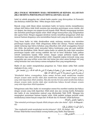 JIKA ENGKAU MEMOHON MAKA MEMOHONLAH KEPADA ALLAH DAN
JIKA MEMINTA PERTOLONGAN MINTALAH PADA ALLAH
Judul ini adalah penggalan dari sebuah hadits populer yang diriwayatkan At-Turmudzi
dan dinilainya shahih dari Ibnu ‘Abbas dengan status marfu’.
Banyak orang salah faham dalam memahami hadits ini karena mereka menjadikannya
sebagai dalil bahwa tidak boleh meminta dan memohon pertolongan secara mutlak, dari
sisi apapun, dan dengan cara apapun kecuali kepada Allah. Mereka menganggap meminta
dan memohon pertolongan kepada selain Allah sebagai kemusyrikan yang mengeluarkan
dari agama Islam. Dengan anggapan demikian mereka menafikan penggunaan sebab dan
mencari bantuan dengannya serta meruntuhkan banyak nash yang ada dalam masalah ini.
Yang benar hadits ini tidak dimaksudkan untuk melarang meminta atau memohon
pertolongan kepada selain Allah sebagaimana dilihat dari teksnya. Namun maksudnya
adalah melarang lupa bahwa kebaikan yang dihasilkan oleh sebab sesungguhnya berasal
dari Allah, dan perintah untuk menyadari bahwa kenikmatan yang ada pada makhluk
berasal dan disebabkan Allah. Berarti makna hadits ini adalah jika anda ingin memohon
pertolongan kepada salah seorang makhluk dan hal ini harus dilakukan maka jadikan
seluruh sandaranmu kepada Allah semata. Jangan sampai perhatian kepada sebab
membuatmu lupa untuk melihat pembuat sebab. Janganlah engkau termasuk orang yang
mengetahui apa yang terlihat secara lahir dari kaitan dan relasi antara berbagai hal yang
saling berkaitan satu sama lainnya namun melupakan Dzat yang mengaitkannya.
Hadits di atas sendiri mengindisikan pengertian ini. Yakni dalam sabda Nabi setelah
ungkapan di atas, yaitu :

‫، وإن ا‬

‫ا‬

‫آ‬

‫ء‬

‫كإ‬

‫ك‬
‫ا‬

‫آ‬

‫أن‬
‫ء‬

‫وك إ‬

‫ا‬
‫ء‬

‫أن ا‬
‫وك‬

‫وا‬
‫أن‬

“Ketahuilah bahwa sesungguhnya kalau ummat bersatu untuk memberimu manfaat
dengan sesuatu maka mereka tidak akan memberimu manfaat kecuali dengan sesuatu
yang telah digariskan Allah untukmu. Dan jika mereka bersatu untuk memberimu bahaya
dengan sesuatu maka mereka tidak akan memberimu bahaya kecuali dengan sesuatu
yang telah digariskan Allah kepadamu.”
Sebagaimana anda lihat, hadits ini menetapkan ummat bisa memberi manfaat dan bahaya
dengan sesuatu yang telah digariskan Allah untuk atau atas seorang hamba. Kelanjutan
dari hadits di atas menjelaskan maksud yang dikehendaki Nabi SAW. Mengapa kita
mengingkari permintaan bantuan kepada selain Allah padahal terdapat perintah untuk
melakukannya dalam banyak tempat dari Al-Kitab dan As-Sunnah? Allah berfirman :

‫َة‬
ِ

‫ْ ِ َا‬
‫و‬

ِ ْ‫َا ْ َ ِ ُ ا‬
‫و‬

"Dan mintalah pertolongan (kepada Allah) dengan sabar dan shalat". (Q.S. Al-Baqarah :
45)

‫ُ ة‬
ٍ

ُْ َ َ ْ ‫ا‬

ُ َ ْ‫وأ ِ وا‬
ََ

"Dan siapkanlah untuk menghadapi mereka kekuatan". (Q.S. Al-Anfaal : 60)
Firman Allah berikut menceritakan seorang hamba yang shalih, Dzul Qarnain :
(………‫)..………… َ َ ِ ُ ِ ِ ُ ة‬
ٍ
99

 