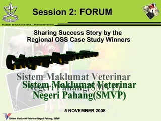 Sharing Success Story by the  Regional OSS Case Study Winners Session 2: FORUM  Sistem Maklumat Veterinar  Negeri Pahang(SMVP) Category: Application 5 NOVEMBER 2008 PEJABAT SETIAUSAHA KERAJAAN NEGERI PAHANG 