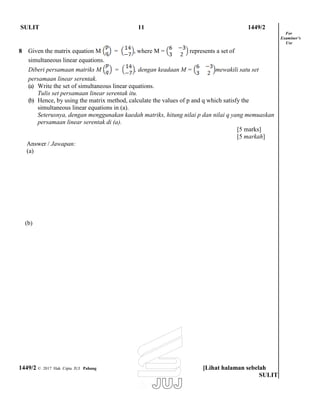 SULIT 11 1449/2
8 Given the matrix equation M = , where M = represents a set of
simultaneous linear equations.
Diberi persamaan matriks M = , dengan keadaan M = mewakili satu set
persamaan linear serentak.
(a) Write the set of simultaneous linear equations.
Tulis set persamaan linear serentak itu.
(b) Hence, by using the matrix method, calculate the values of p and q which satisfy the
simultaneous linear equations in (a).
Seterusnya, dengan menggunakan kaedah matriks, hitung nilai p dan nilai q yang memuaskan
persamaan linear serentak di (a).
For
Examiner’s
Use
Answer / Jawapan:
(a)
(b)
[5 marks]
[5 markah]
1449/2 © 2017 Hak Cipta JUJ Pahang [Lihat halaman sebelah
SULIT
 