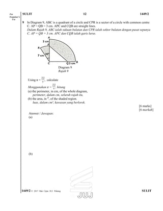For SULIT 12 1449/2
Examiner’s
Use
9 In Diagram 9, ABC is a quadrant of a circle and CPR is a sector of a circle with common centre
C. AP = QB = 3 cm. APC and CQB are straight lines.
Dalam Rajah 9, ABC ialah sukuan bulatan dan CPR ialah sektor bulatan dengan pusat sepunya
C. AP = QB = 3 cm. APC dan CQB ialah garis lurus.
Diagram 9
Rajah 9
Using π = , calculate
Menggunakan π = , hitung
(a) the perimeter, in cm, of the whole diagram,
perimeter, dalam cm, seluruh rajah itu,
(b) the area, in , of the shaded region.
luas, dalam cm², kawasan yang berlorek.
Answer / Jawapan:
(a)
(b)
[6 marks]
[6 markah]
1449/2 © 2017 Hak Cipta JUJ Pahang SULIT
 