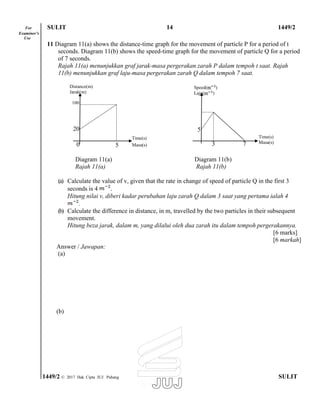 For SULIT 14 1449/2
Examiner’s
Use
11 Diagram 11(a) shows the distance-time graph for the movement of particle P for a period of t
seconds. Diagram 11(b) shows the speed-time graph for the movement of particle Q for a period
of 7 seconds.
Rajah 11(a) menunjukkan graf jarak-masa pergerakan zarah P dalam tempoh t saat. Rajah
11(b) menunjukkan graf laju-masa pergerakan zarah Q dalam tempoh 7 saat.
Distance(m)
Jarak(m)
100
20
Time(s)
0 5 Masa(s)
Time(s)
Masa(s)
Diagram 11(a) Diagram 11(b)
Rajah 11(a) Rajah 11(b)
(a) Calculate the value of v, given that the rate in change of speed of particle Q in the first 3
seconds is 4 .
Hitung nilai v, diberi kadar perubahan laju zarah Q dalam 3 saat yang pertama ialah 4
.
(b) Calculate the difference in distance, in m, travelled by the two particles in their subsequent
movement.
Hitung beza jarak, dalam m, yang dilalui oleh dua zarah itu dalam tempoh pergerakannya.
[6 marks]
[6 markah]
Answer / Jawapan:
(a)
(b)
1449/2 © 2017 Hak Cipta JUJ Pahang SULIT
Speed( )
Laju( )
5
3 7
 