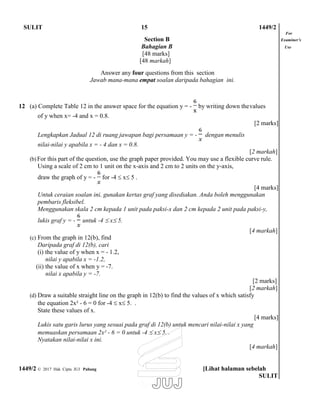SULIT 15 1449/2
For
Section B Examiner’s
Bahagian B Use
[48 marks]
[48 markah]
Answer any four questions from this section
Jawab mana-mana empat soalan daripada bahagian ini.
12 (a) Complete Table 12 in the answer space for the equation y = - by writing down thevalues
of y when x= -4 and x = 0.8.
Lengkapkan Jadual 12 di ruang jawapan bagi persamaan y = - dengan menulis
nilai-nilai y apabila x = - 4 dan x = 0.8.
[2 marks]
[2 markah]
(b) For this part of the question, use the graph paper provided. You may use a flexible curve rule.
Using a scale of 2 cm to 1 unit on the x-axis and 2 cm to 2 units on the y-axis,
draw the graph of y = - for -4  x 5 .
[4 marks]
Untuk ceraian soalan ini, gunakan kertas graf yang disediakan. Anda boleh menggunakan
pembaris fleksibel.
Menggunakan skala 2 cm kepada 1 unit pada paksi-x dan 2 cm kepada 2 unit pada paksi-y,
lukis graf y = - untuk -4  x 5.
(c) From the graph in 12(b), find
Daripada graf di 12(b), cari
(i) the value of y when x = - 1.2,
nilai y apabila x = -1.2,
(ii) the value of x when y = -7.
nilai x apabila y = -7.
[4 markah]
[2 marks]
[2 markah]
(d) Draw a suitable straight line on the graph in 12(b) to find the values of x which satisfy
the equation 2x² - 6 = 0 for -4  x 5. .
State these values of x.
[4 marks]
Lukis satu garis lurus yang sesuai pada graf di 12(b) untuk mencari nilai-nilai x yang
memuaskan persamaan 2x² - 6 = 0 untuk -4  x 5. .
Nyatakan nilai-nilai x ini.
[4 markah]
1449/2 © 2017 Hak Cipta JUJ Pahang [Lihat halaman sebelah
SULIT
 