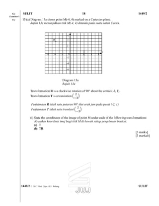 For SULIT 18 1449/2
Examiner’s
Use 13 (a) Diagram 13a shows point M(-4, 4) marked on a Cartesian plane.
Rajah 13a menunjukkan titik M(-4, 4) ditanda pada suatu satah Cartes.
y
6
x
Diagram 13a
Rajah 13a
Transformation R is a clockwise rotation of 90° about the centre (-2, 1).
Transformation T is a translation
Penjelmaan R ialah satu putaran 90° ikut arah jam pada pusat (-2, 1).
Penjelmaan T ialah satu translasi
(i) State the coordinates of the image of point M under each of the following transformations:
Nyatakan koordinat imej bagi titik M di bawah setiap penjelmaan berikut:
(a) T
(b) TR
[3 marks]
[3 markah]
1449/2 © 2017 Hak Cipta JUJ Pahang SULIT
M 4
2
-6 -4 -2 0 2 4 6 8
-2
-4
-6
 