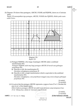 10
C
Q
-2
12018642O2-4-6-
2
PBA
4
F
M
H
GDE
6
NK J
8
SULIT 19 1449/2
(b) Diagram 13b shows three pentagons, ABCDE, FGHJK and PQMNK, drawn on a Cartesian
plane.
Rajah 13b menunjukkan tiga pentagon, ABCDE, FGHJK dan PQMNK, dilukis pada suatu
satah Cartes.
For
Examiner’
Use
y
x
Diagram 13b
Rajah 13b
(i) Pentagon PQMNK is the image of pentagon ABCDE under a combined
transformation WS.
Pentagon PQMNK ialah imej bagi pentagon ABCDE di bawah satu gabungan
penjelmaan WS.
(a) Describe in full, the transformation W.
Huraikan selengkapnya penjelmaan W.
(b) Describe in full, a single transformation which is equivalent to the combined
transformation WS.
Huraikan selengkapnya, satu penjelmaan tunggal yang setara dengan gabungan
penjelmaan WS.
[6 marks]
[6 markah]
(ii) It is given that the pentagon ABCDE represents a region of area 25 m². Calculate the
area, in m², of the shaded region.
Diberi bahawa pentagon ABCDE mewakili suatu kawasan yang mempunyai luas
25 m². Hitung luas, dalam m², kawasan yang berlorek.
[3 marks]
[3 markah]
1449/2 © 2017 Hak Cipta JUJ Pahang [Lihat halaman sebelah
SULIT
 
