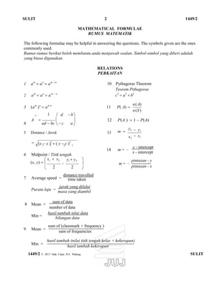  
 
SULIT 2 1449/2
MATHEMATICAL FORMULAE
RUMUS MATEMATIK
The following formulae may be helpful in answering the questions. The symbols given are the ones
commonly used.
Rumus-rumus berikut boleh membantu anda menjawab soalan. Simbol-simbol yang diberi adalah
yang biasa digunakan.
1 am
 an
 am n
2 am
 an
 am  n
RELATIONS
PERKAITAN
10 Pythagoras Theorem
Teorem Pithagoras
c2
 a2
 b2
3 (am
)n
 am n
11 P( A) 
n(A)
n(S)
1 1  d  b '
4
A 
ad  bc

 c a
 12 P(A )  1  P(A)
5 Distance / Jarak 13

m 
y2
x2
 y1
 x1
6 Midpoint / Titik tengah
14 m = –
y - intercept
x - intercept
(x, y) 
 x1  x2
,
y1  y2


 2 2 
m = –
pintasan - y
pintasan - x
7 Average speed =
distance travelled
time taken
Purata laju =
jarak yang dilalui
masa yang diambil
8 Mean =
Min =
9 Mean =
Min =
sum of data
number of data
hasil tambah nilai data
bilangan data
sum of (classmark × frequency )
sum of frequencies
hasil tambah (nilai titik tengah kelas × kekerapan)
hasil tambah kekerapan
1449/2 © 2017 Hak Cipta JUJ Pahang SULIT
(x  x )2
 ( y  y )2
2 1 2 1
 
